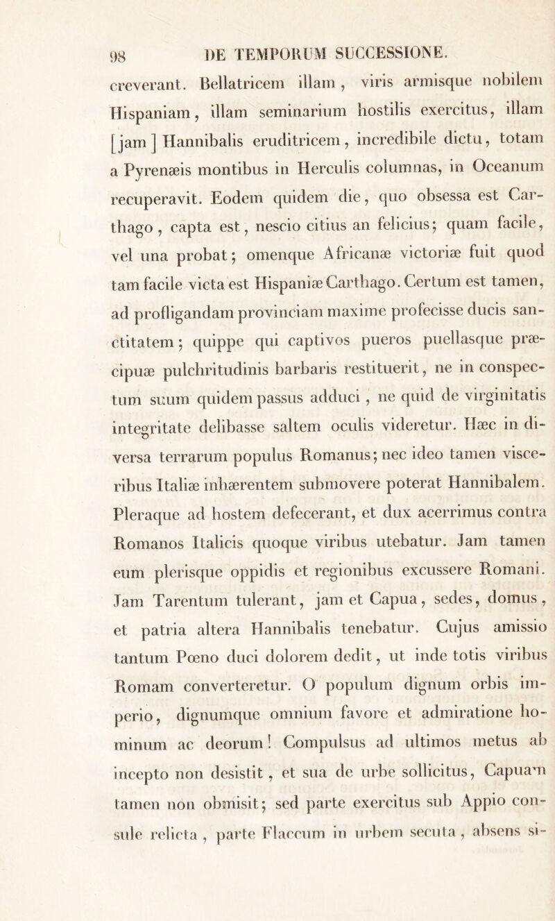 creverant. Bellatricem illam, viris armisque nobilem Hispaniam, illam seminarium hostilis exercitus, illam [ jam ] Hannibalis eruditricem, incredibile dictu, totam a Pvrenæis montibus in Herculis columnas, in Oceanum J recuperavit. Eodem quidem die, quo obsessa est Car- thago , capta est, nescio citius an felicius; quam facile, vel una probat; omenque Africanae victoriae fuit quod tam facile victa est Hispaniae Carthago. Certum est tamen, ad profligandam provinciam maxime profecisse ducis san- ctitatem ; quippe qui captivos pueros puellasque prae- cipuae pulchritudinis barbaris restituerit, ne in conspec- tum suum quidem passus adduci , ne quid de virginitatis integritate delibasse saltem oculis videretur. Hæc in di- u versa terrarum populus Romanus ; nec ideo tamen visce- ribus Italiae inhaerentem submovere poterat Hannibalem. Pleraque ad hostem defecerant, et dux acerrimus contra Romanos Italicis quoque viribus utebatur. Jam tamen eum plerisque oppidis et regionibus excussere Romani. Jam Tarentum tulerant, jam et Capua, sedes, domus, et patria altera Hannibalis tenebatur. Cujus amissio tantum Poeno duci dolorem dedit, ut inde totis viribus Romam converteretur. O populum dignum orbis im- perio, dignumque omnium favore et admiratione ho- minum ac deorum ! Compulsus ad ultimos metus ab incepto non desistit, et sua de urbe sollicitus, Capuam tamen non obmisit; sed parte exercitus sub Appio con- sule relicta , parte Flaccum in urbem secuta, absens si-