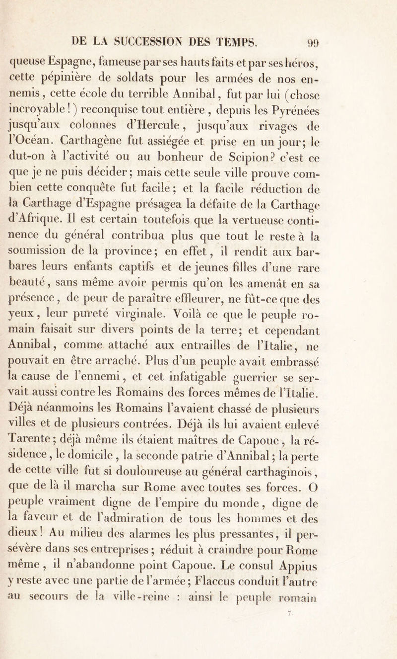 queuse Espagne, fameuse par ses hauts faits et par ses héros, cette pépinière de soldats pour les armées de nos en- nemis, cette école du terrible Annibal, fut par lui (chose incroyable ! ) reconquise tout entière , depuis les Pyrénées jusqu’aux colonnes d’Hercule, jusqu’aux rivages de l’Océan. Carthagène fut assiégée et prise en un jour; le dut-on à l’activité ou au bonheur de Scipion? c’est ce que je ne puis décider ; mais cette seule ville prouve com- bien cette conquête fut facile ; et la facile réduction de la Carthage d’Espagne présagea la défaite de la Carthage d’Afrique. Il est certain toutefois que la vertueuse conti- nence du général contribua plus que tout le reste à la soumission de la province; en effet, il rendit aux bar- bares leurs enfants captifs et de jeunes filles d’une rare beauté, sans même avoir permis qu’on les amenât en sa présence , de peur de paraître effleurer, ne fût-ce que des yeux, leur pureté virginale. Voilà ce que le peuple ro- main faisait sur divers points de la terre; et cependant Annibal, comme attaché aux entrailles de fltalie, ne pouvait en être arraché. Plus d’un peuple avait embrassé la cause de l’ennemi, et cet infatigable guerrier se ser- vait aussi contre les Romains des forces mêmes de ITtalie. Déjà néanmoins les Romains l’avaient chassé de plusieurs villes et de plusieurs contrées. Déjà ils lui avaient enlevé Tarente ; déjà même ils étaient maîtres de Capoue , la ré- sidence , le domicile , la seconde patrie d’Annibal ; la perte de cette ville fut si douloureuse au général carthaginois, que de là il marcha sur Rome avec toutes ses forces. O peuple vraiment digne de l’empire du monde, digne de la faveur et de l’admiration de tous les hommes et des dieux! Au milieu des alarmes les plus pressantes, il per- sévère dans ses entreprises ; réduit à craindre pour Rome même , il n’abandonne point Capoue. Le consul Appius y reste avec une partie de l’armée ; Flaccus conduit l’autre au secours de la ville-reine : ainsi le peuple romain