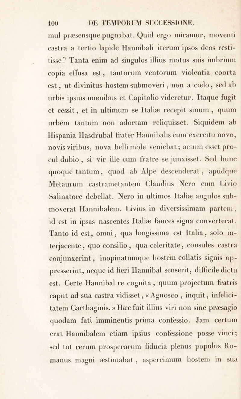mul praesensque pugnabat. Quid ergo miramur, moventi castra a tertio lapide Hannibali iterum ipsos deos resti- tisse? Tanta enim ad singulos illius motus suis imbrium copia effusa est, tantorum ventorum violentia coorta est, ut divinitus hostem submoveri, non a coelo, sed ab urbis ipsius moenibus et Capitolio videretur. Itaque fugit et cessit, et in ultimum se Italiæ recepit sinum , quum urbem tantum non adortam reliquisset. Siquidem ab Hispania Hasdrubal frater Hannibalis cum exercitu novo, novis viribus, nova belli mole veniebat; actum esset pro- cul dubio , si vir ille cum fratre se junxisset. Sed hunc quoque tantum, quod ab Alpe descenderat, apudque Metaurum castrametantem Claudius Nero cum Livio Salinatore debellat. Nero in ultimos Italiæ angulos sub- moverat Hannibalem. Livius in diversissimam partem , id est in ipsas nascentes Italiæ fauces signa converterat. Tanto id est, omni, qua longissima est Italia, solo in- terjacente , quo consilio , qua celeritate, consules castra conjunxerint, inopinatumque hostem collatis signis op- presserint, neque id fieri Hannibal senserit, difficile dictu est. Certe Hannibal re cognita , quum projectum fratris caput ad sua castra vidisset, «Agnosco , inquit, infelici- tatem Carthaginis. » Hæc fuit illius viri non sine praesagio quodam fati imminentis prima confessio. Jam certum erat Hannibalem etiam ipsius confessione posse vinci; sed tot rerum prosperarum fiducia plenus populus Ro- manus magni aestimabat , asperrimum hostem in sua