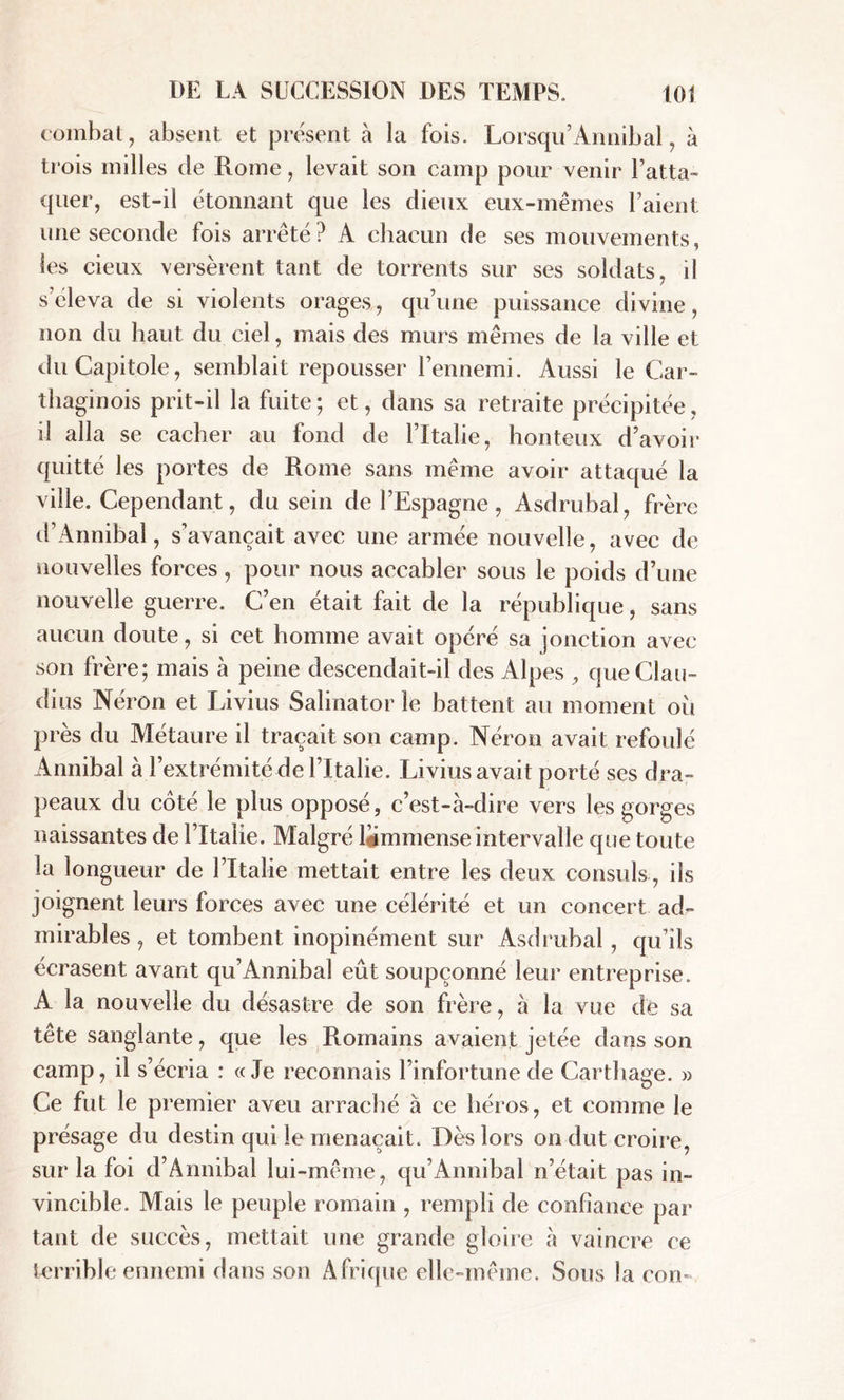 combat, absent et présent à la fois. Lorsqu’Annibal, à trois milles de Rome, levait son camp pour venir l’atta- quer, est-il étonnant que les dieux eux-mêmes l’aient une seconde fois arrêté? A chacun de ses mouvements, les cieux versèrent tant de torrents sur ses soldats, il s’éleva de si violents orages, qu’une puissance divine, non du haut du ciel, mais des murs mêmes de la ville et du Capitole, semblait repousser l’ennemi. Aussi le Car- thaginois prit-il la fuite ; et, dans sa retraite précipitée, il alla se cacher au fond de l’Italie, honteux d’avoir quitté les portes de Rome sans même avoir attaqué la ville. Cependant, du sein de l’Espagne, Asdrubal, frère d’iVnnibal, s’avançait avec une armée nouvelle, avec de nouvelles forces, pour nous accabler sous le poids d’une nouvelle guerre. C’en était fait de la république, sans aucun doute, si cet homme avait opéré sa jonction avec son frère; mais à peine descendait-il des Alpes , que Clau- dius Néron et Livius Salinator le battent au moment où près du Métaure il traçait son camp. Néron avait refoulé Annibal à l’extrémité de l’Italie. Livius avait porté ses dra- peaux du coté le plus opposé, c’est-à-dire vers les gorges naissantes de l’Italie. Malgré ljjmmense intervalle que toute la longueur de l’Italie mettait entre les deux consuls, ils joignent leurs forces avec une célérité et un concert ad- mirables , et tombent inopinément sur Asdrubal , qu’ils écrasent avant qu’Annibal eût soupçonné leur entreprise. A la nouvelle du désastre de son frère, à la vue de sa tête sanglante, que les Romains avaient jetée dans son camp, il s’écria : «Je reconnais l’infortune de Carthage. » Ce fut le premier aveu arraché à ce héros, et comme le présage du destin qui le menaçait. Dès lors on dut croire, sur la foi d’Annibal lui-même, qu’Annibal n’était pas in- vincible. Mais le peuple romain , rempli de confiance par tant de succès, mettait une grande gloire à vaincre ce terrible ennemi dans son A frique elle-même. Sous la con-
