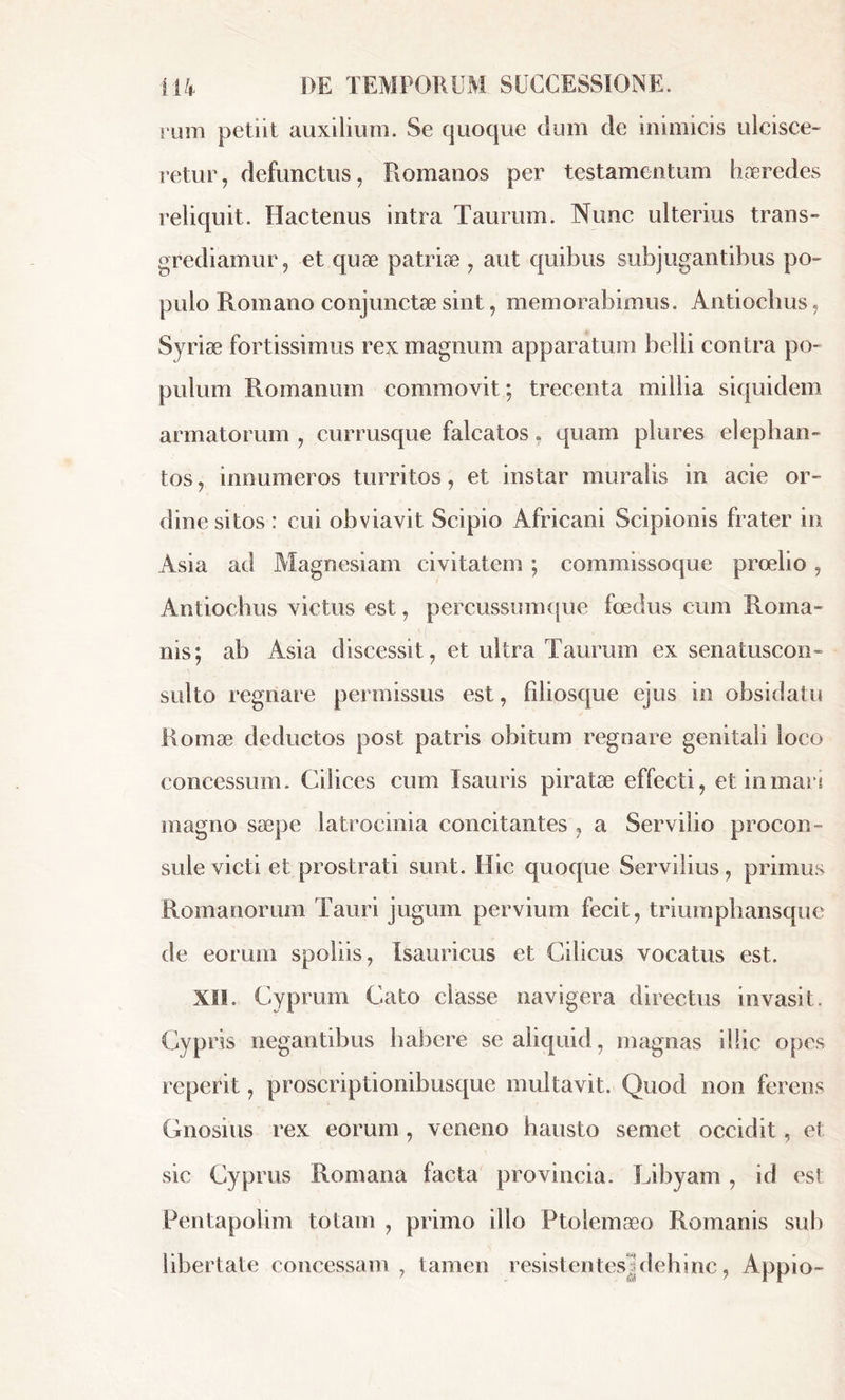 rum petiit auxilium. Se quoque dum de inimicis ulcisce- retur, defunctus, Romanos per testamentum haeredes reliquit. Hactenus intra Taurum. Nunc ulterius trans- grediamur, et quæ patriæ , aut quibus subjugantibus po- pulo Romano conjunctae sint, memorabimus. Antiochus, Syriae fortissimus rex magnum apparatum belli contra po- pulum Romanum commovit ; trecenta millia siquidem armatorum , currusque falcatos, quam plures elephan- tos, innumeros turritos, et instar muralis in acie or- dine sitos : cui obviavit Scipio Africani Scipionis frater in Asia ad Magnesiam civitatem ; commissoque proelio, Antiochus victus est, percussumque foedus cum Roma- nis; ab Asia discessit, et ultra Taurum ex senatuscon- sulto regnare permissus est, filiosque ejus in obsidatu Romæ deductos post patris obitum regnare genitali loco concessum. Cilices cum Isauris piratae effecti, et in mari magno saepe latrocinia concitantes , a Servilio procon- sule victi et prostrati sunt. Hic quoque Servilius, primus Romanorum Tauri jugum pervium fecit, triumphansque de eorum spoliis, Isauricus et Cilicus vocatus est. XII. Cyprum Cato classe navigera directus invasit. Cypris negantibus habere se aliquid, magnas illic opes reperit, proscriptionibusque multavit. Quod non ferens Gnosius rex eorum, veneno hausto semet occidit , et sic Cyprus Romana facta provincia. Libyam , id est Pentapoiim totam , primo illo Ptolemaeo Romanis sub libertate concessam , tamen resistentesj dehinc, Appio-