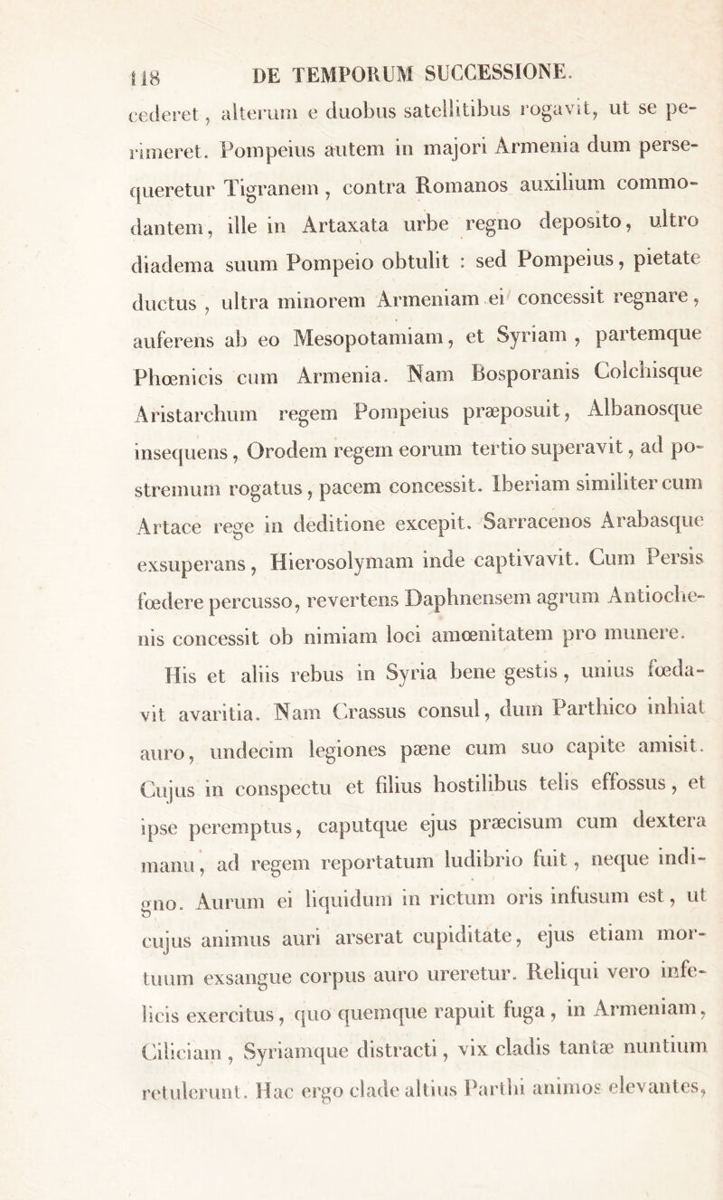 cederet, alterum e duobus satellitibus rogavit, ut se pe- rimeret. Pompeius autem in majori Armenia dum perse- queretur Tigranem , contra Romanos auxilium commo- dantem, ille in Artaxata urbe regno deposito, ultro diadema suum Pompeio obtulit : sed Pompeius, pietate ductus , ultra minorem Armeniam ei concessit regnare, auferens ab eo Mesopotamiam, et Syriam , paitemque Phoenicis cum Armenia. Nam Bosporanis Colchisque Aristarchum regem Pompeius praeposuit, Albanosque insequens, Orodem regem eorum tertio superavit, ad po- stremum rogatus, pacem concessit. Iberiam similiter cum Artace rege m deditione excepit. Sarracenos Arabasque exsuperans, Hierosolymam nide captivavit. Cum Persis foedere percusso, revertens Daphnensem agrum Antioche- nis concessit ob nimiam loci amoenitatem pro munere. His et aliis rebus in Syria bene gestis, unius foeda- vit avaritia. Nam Crassus consul, dum Parthico inhiat auro, undecim legiones pæne cum suo capite amisit. Cujus in conspectu et filius hostilibus telis effossus, et ipse peremptus, caputque ejus praecisum cum dextera manu, ad regem reportatum ludibrio fuit, neque indi- gno. Aurum ei liquidum in rictum oris infusum est, ut cujus animus auri arserat cupiditate, ejus etiam mor- tuum exsangue corpus auro ureretur. Reliqui vero infe- licis exercitus, quo quemque rapuit fuga, in Armeniam, Ciliciam , Syriamque distracti, vix cladis tantæ nuntium retulerunt. Hac ergo clade altius Parthi animos elevantes,