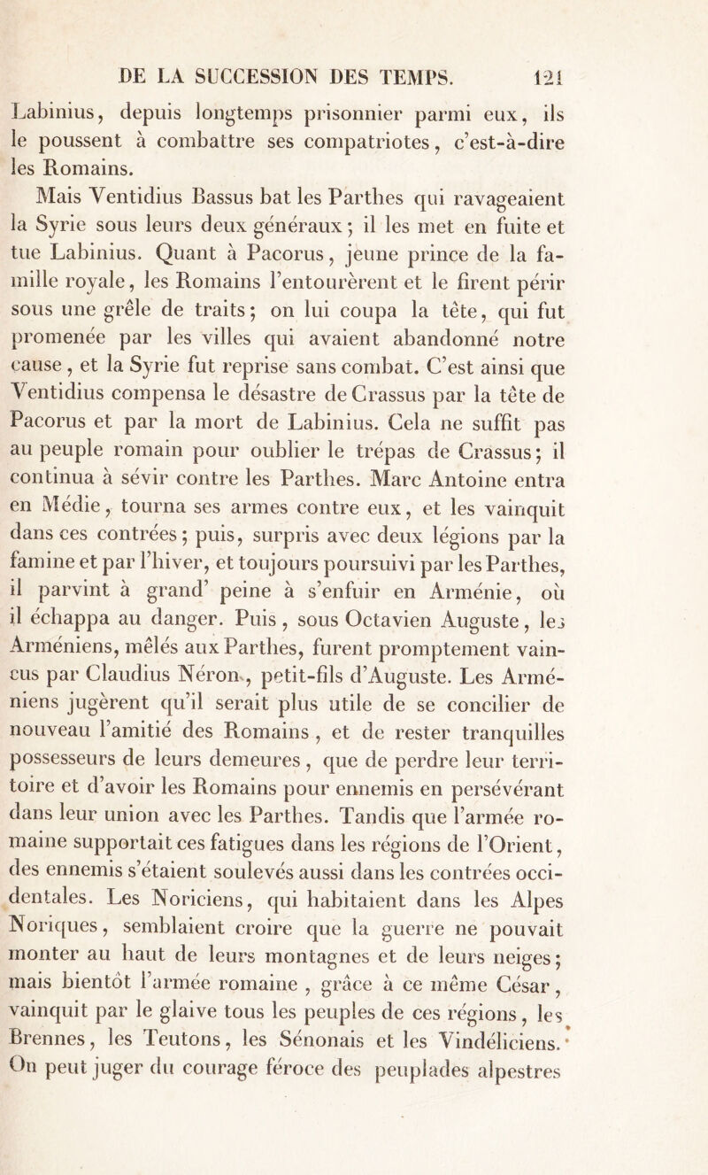 Labinius, depuis longtemps prisonnier parmi eux, ils le poussent à combattre ses compatriotes, c’est-à-dire les Romains. Mais Ventidius Bassus bat les Parthes qui ravageaient la Syrie sous leurs deux généraux ; il les met en fuite et tue Labinius. Quant à Pacorus, jeune prince de la fa- mille royale, les Romains l’entourèrent et le firent périr sous une grêle de traits ; on lui coupa la tête, qui fut promenée par les villes qui avaient abandonné notre cause, et la Syrie fut reprise sans combat. C’est ainsi que Ventidius compensa le désastre de Crassus par la tète de Pacorus et par la mort de Labinius. Cela ne suffit pas au peuple romain pour oublier le trépas de Crassus ; il continua a sévir contre les Parthes. Marc Antoine entra en Médie, tourna ses armes contre eux, et les vainquit dans ces contrées; puis, surpris avec deux légions par la famine et par l’hiver, et toujours poursuivi par les Parthes, il parvint à grand’ peine à s’enfuir en Arménie, où il échappa au danger. Puis , sous Octavien Auguste, les Arméniens, mêlés aux Parthes, furent promptement vain- cus par Claudius Nérom, petit-fils d’Auguste. Les Armé- niens jugèrent qu’il serait plus utile de se concilier de nouveau l’amitié des Romains , et de rester tranquilles possesseurs de leurs demeures , que de perdre leur terri- toire et d’avoir les Romains pour ennemis en persévérant dans leur union avec les Parthes. Tandis que l’armée ro- maine supportait ces fatigues dans les régions de l’Orient, des ennemis s’étaient soulevés aussi dans les contrées occi- dentales. Les Noriciens, qui habitaient dans les Alpes Noriques, semblaient croire que la guerre ne pouvait monter au haut de leurs montagnes et de leurs neiges ; mais bientôt l’armée romaine , grâce à ce même César, vainquit par le glaive tous les peuples de ces régions, les Prennes, les Teutons, les Sénonais et les Vindéliciens. • On peut juger du courage féroce des peuplades alpestres