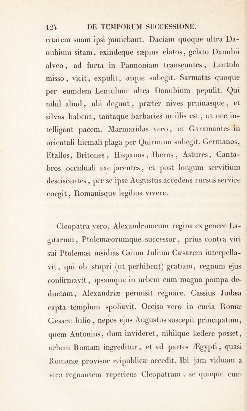 ritatem suam ipsi puniebant. Daciam quoque ultra Da- nubium sitam, exindeque sæpius elatos, gelato Danubii alveo, ad furta in Pannoniam transeuntes, Lentulo misso, vicit, expulit, atque subegit. Sarmatas quoque per eumdem Lentulum ultra Danubium pepulit. Qui nihil aliud, ubi degunt, præter nives pruinasque, et silvas habent, tantaque barbaries in illis est, ut nec in- telligant pacem. Marmaridas vero, et Garamantes in orientali hiemali plaga per Quirinum subegit. Germanos, Etallos, Britones , Hispanos , Iberos , Astures, Ganta- bros occiduali axe jacentes, et post longum servitium desciscentes , per se ipse Augustus accedens rursus servire coegit, Romanisque legibus vivere. Cleopatra vero, Alexandrinorum regina ex genere La- gitarum, Ptolemæorumque successor , prius contra viri sui Ptolemaei insidias Caium Julium Caesarem interpella- vit, qui ob stupri (ut perhibent) gratiam, regnum ejus confirmavit, ipsamque in urbem cum magna pompa de- ductam, Alexandriæ permisit regnare. Cassius Judaea capta templum spoliavit. Occiso vero in curia Romae Caesare Julio , nepos ejus Augustus suscepit principatum, quem Antonius, dum invideret, nihilque laedere posset, urbem Romam ingreditur, et ad partes Ægypti, quasi Romanae provisor reipublicæ accedit. Ibi jam viduam a viro regnantem reperiens Cleopatram , se quoque cum