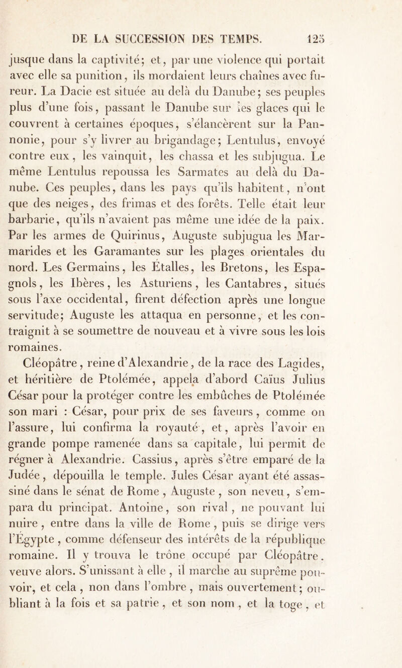 jusque dans la captivité; et, par une violence qui portait avec elle sa punition , ils mordaient leurs chaînes avec fu- reur. La Dacie est située au delà du Danube; ses peuples plus d’une fois, passant le Danube sur ies glaces qui le couvrent à certaines époques, s’élancèrent sur la Pan- nonie, pour s’y livrer au brigandage; Lentulus, envoyé contre eux, les vainquit, les chassa et les subjugua. Le meme Lentulus repoussa les Sarmates au delà du Da- nube. Ces peuples, dans les pays qu’ils habitent, n'ont que des neiges, des frimas et des forêts. Telle était leur barbarie, qu’ils n’avaient pas même une idée de la paix. Par les armes de Quirinus, Auguste subjugua les Mar- marides et les Garamantes sur les plages orientales du nord. Les Germains, les Etalles, les Bretons, les Espa- gnols , les Ibères, les Asturiens , les Cantabres, situés sous l’axe occidental, firent défection après une longue servitude; Auguste les attaqua en personne, et les con- traignit à se soumettre de nouveau et à vivre sous les lois romaines. Cléopâtre, reine d’Alexandrie, de la race des Lagides, et héritière de Ptolémée, appela d’abord Caïus Julius César pour la protéger contre les embûches de Ptolémée son mari : César, pour prix de ses faveurs , comme on l’assure, lui confirma la royauté, et, après l’avoir en grande pompe ramenée dans sa capitale, lui permit de régnera Alexandrie. Cassius, après s’être emparé de la Judée, dépouilla le temple. Jules César ayant été assas- siné dans le sénat de Rome , Auguste , son neveu, s’em- para du principal. Antoine, son rival , ne pouvant lui nuire , entre dans la ville de Rome , puis se dirige vers l’Egypte , comme défenseur des intérêts de la république romaine. Il y trouva le trône occupé par Cléopâtre, veuve alors. S unissant à elle , il marche au suprême pou- voir, et cela , non dans l’ombre , mais ouvertement; ou- bliant à la fois et sa patrie , et son nom , et la toge , et