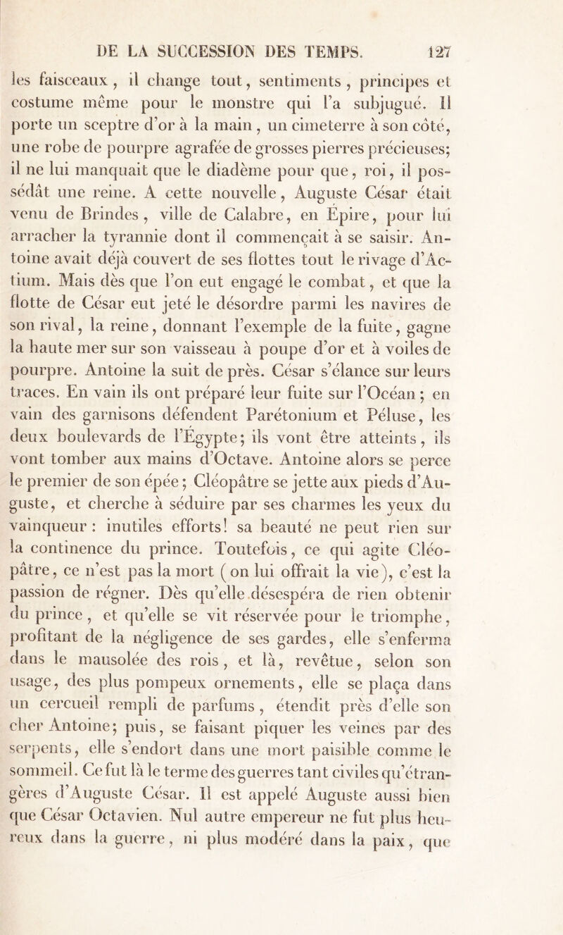 les faisceaux , il change tout , sentiments , principes et costume meme pour le monstre qui Ta subjugué. Il porte un sceptre d’or à la main , un cimeterre à son coté, une robe de pourpre agrafée de grosses pierres précieuses; il ne lui manquait que le diadème pour que, roi, il pos- sédât une reine. À cette nouvelle, Auguste César était venu de Brindes , ville de Calabre, en Epire, pour lui arracher la tyrannie dont il commençait à se saisir. An- toine avait déjà couvert de ses flottes tout le rivage d’Ac- tium. Mais dès que l’on eut engagé le combat, et que la botte de César eut jeté le désordre parmi les navires de son rival, la reine, donnant l’exemple de la fuite, gagne la haute mer sur son vaisseau à poupe d’or et à voiles de pourpre. Antoine la suit de près. César s’élance sur leurs traces. En vain ils ont préparé leur fuite sur l’Océan ; en vain des garnisons défendent Parétoniuin et Péluse, les deux boulevards de l’Egypte; ils vont être atteints, ils vont tomber aux mains d’Octave. Antoine alors se perce le premier de son épée ; Cléopâtre se jette aux pieds d’Au- guste, et cherche à séduire par ses charmes les yeux du vainqueur: inutiles efforts! sa beauté ne peut rien sur la continence du prince. Toutefois, ce qui agite Cléo- pâtre, ce n’est pas la mort (on lui offrait la vie), c’est la passion de régner. Dès qu’elle désespéra de rien obtenir du prince , et qu’elle se vit réservée pour le triomphe, profitant de la négligence de ses gardes, elle s’enferma dans le mausolée des rois, et là, revêtue, selon son usage, des plus pompeux ornements, elle se plaça dans un cercueil rempli de parfums , étendit près d’elle son cher Antoine; puis, se faisant piquer les veines par des serpents, elle s’endort dans une mort paisible comme le sommeil. Ce fut là le terme des guerres tant civiles qu’étran- gères d’Auguste César. Il est appelé Auguste aussi bien que César Octavien. Nul autre empereur ne fut plus heu- reux dans la guerre, ni plus modéré dans la paix, que