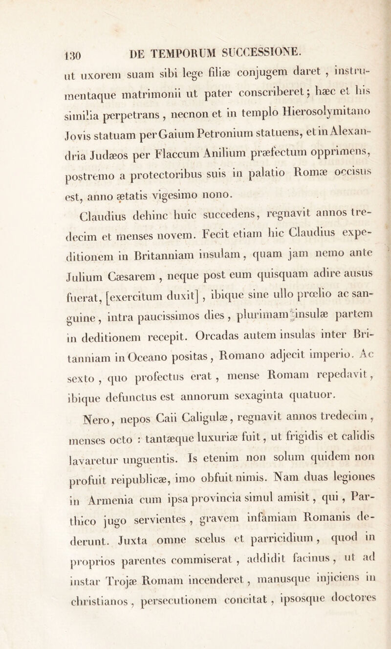 ut uxorem suam sibi lege filiae conjugem daret , instiu- mentaque matrimonii ut pater conscriberet; bæc et bis similia perpetrans , necnon et in templo Hierosolymitano Jovis statuam perGaium Petronium statuens, etinAlexan- clria Judæos per Flaccum Anilium praelectum opprimens, postremo a protectoribus suis in palatio Romae occisus est, anno aetatis vigesimo nono. Claudius dehinc huic succedens, regnavit annos tre- decim et menses novem. Fecit etiam hic Claudius expe- ditionem in Britanniam insulam, quam jam nemo ante Julium Caesarem , neque post eum quisquam adire ausus fuerat, [exercitum duxit] , ibique sine ullo proelio ac san- guine , intra paucissimos dies , plurimam insulae partem in deditionem recepit. Oreadas autem insulas inter Bri- tanniam mOceano positas, Bomano adjecit impeno. Ac sexto , quo profectus erat , mense Romam repedavit, ibique defunctus est annorum sexaginta quatuoi. Nero, nepos Caii Caligulae , regnavit annos tredecim , menses octo : tantæque luxuriae fuit, ut frigidis et calidis lavaretur unguentis. Is etenim non solum quidem non profuit reipublicæ, imo obfuit nimis. Nam duas legiones in Armenia cum ipsa provincia simul amisit, qui , Par- thico jugo servientes , gravem infamiam Romanis de- derunt. Juxta omne scelus et parricidium, quod m proprios parentes commiserat , addidit facinus, ut ad instar Trojae Romam incenderet, manusque injiciens m christianos , persecutionem concitat , ipsosque doctores