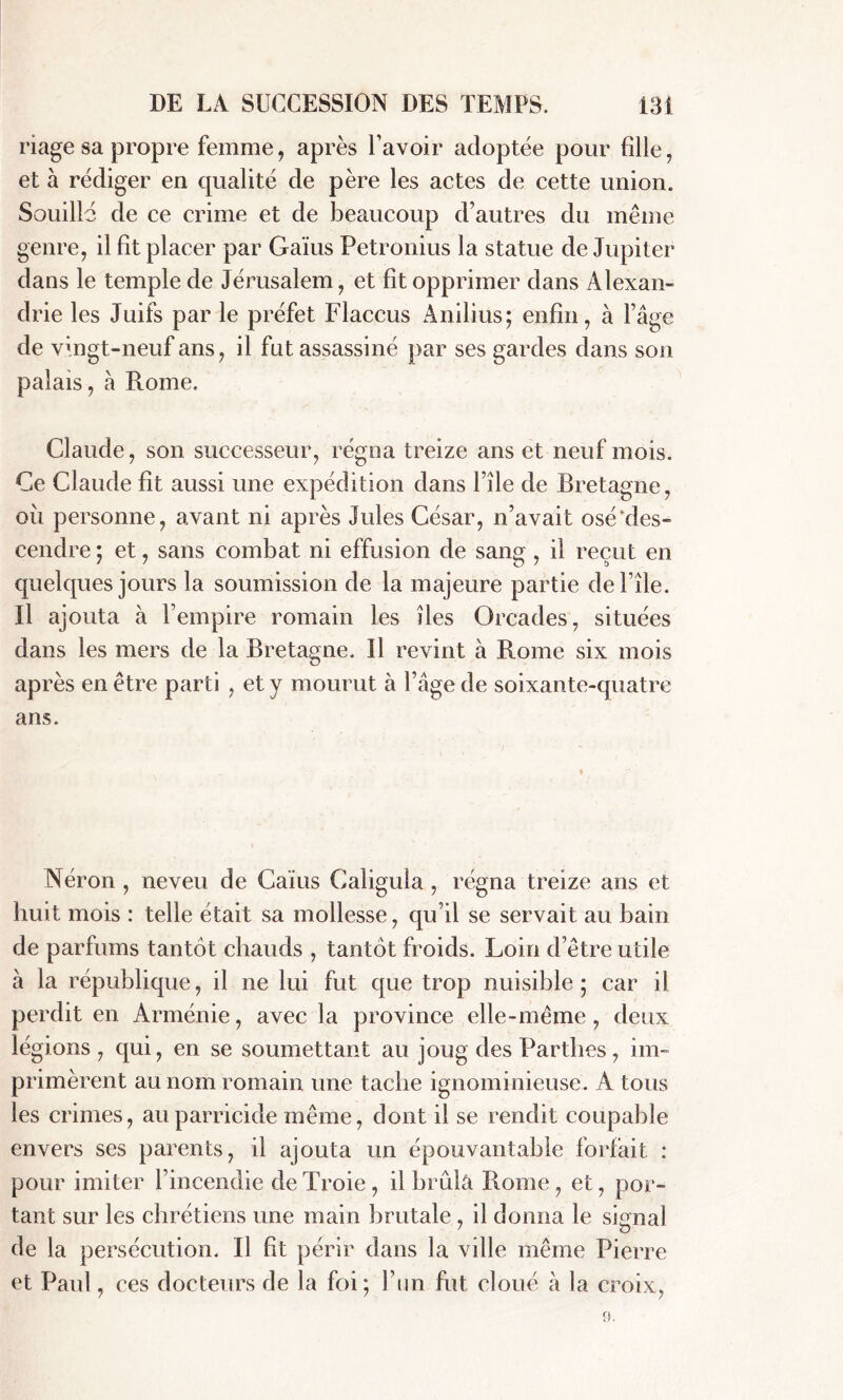 riage sa propre femme, après l’avoir adoptée pour fille, et à rédiger en qualité de père les actes de cette union. Souillé de ce crime et de beaucoup d’autres du même genre, il fit placer par Gaïus Petronius la statue de Jupiter dans le temple de Jérusalem, et fit opprimer dans Alexan- drie les Juifs par le préfet Flaccus Anilius; enfin, à l’âge de vingt-neuf ans, il fut assassiné par ses gardes dans son palais, à Rome. Claude, son successeur, régna treize ans et neuf mois. Ce Claude fit aussi une expédition dans l’île de Bretagne, où personne, avant ni après Jules César, n’avait osé des- cendre ; et, sans combat ni effusion de sang , il reçut en quelques jours la soumission de la majeure partie défilé. Il ajouta à l’empire romain les îles Orcades, situées dans les mers de la Bretagne. Il revint à Rome six mois après en être parti , et y mourut à l’âge de soixante-quatre ans. Néron , neveu de Caïus Caligula , régna treize ans et huit mois : telle était sa mollesse, qu’il se servait au bain de parfums tantôt chauds , tantôt froids. Loin d’être utile à la république, il ne lui fut que trop nuisible ; car il perdit en Arménie, avec la province elle-même, deux légions, qui, en se soumettant au joug des Parthes, im- primèrent au nom romain une tache ignominieuse. A tous les crimes, au parricide même, dont il se rendit coupable envers ses parents, il ajouta un épouvantable forfait : pour imiter l’incendie de Troie, il brida Rome, et, por- tant sur les chrétiens une main brutale , il donna le signal de la persécution. Il fit périr dans la ville même Pierre et Paul, ces docteurs de la foi; l’un fut cloué à la croix,