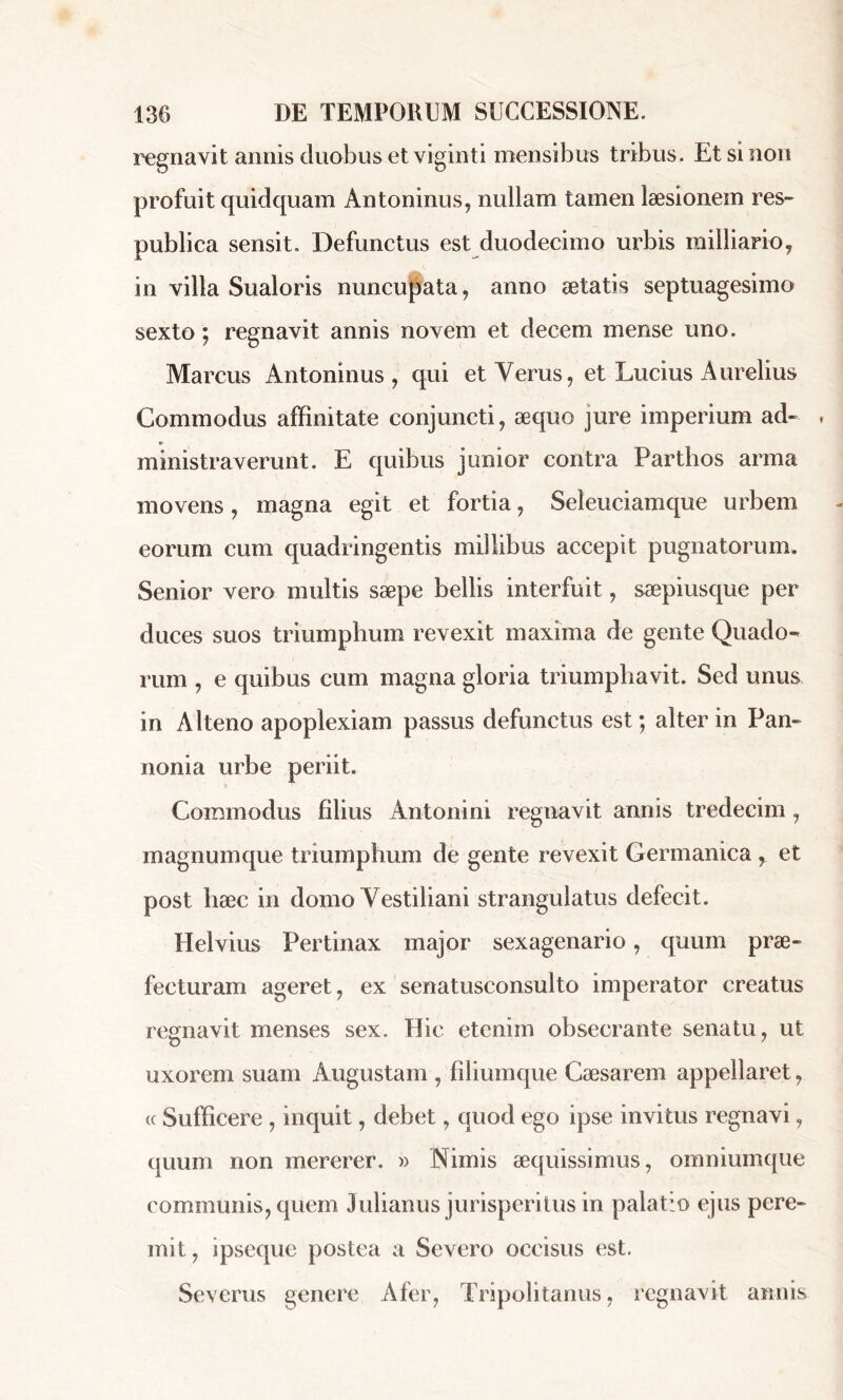 regnavit annis duobus et viginti mensibus tribus. Et si non profuit quidquam Antoninus, nullam tamen læsionem res» publica sensit. Defunctus est duodecimo urbis railliario, in villa Sualoris nuncupata, anno aetatis septuagesimo sexto ; regnavit annis novem et decem mense uno. Marcus Antoninus, qui et Yerus, et Lucius Aurelius Commodus affinitate conjuncti, æquo jure imperium ad» » ministraverunt. E quibus junior contra Parthos arma movens, magna egit et fortia, Seleuciamque urbem eorum cum quadringentis millibus accepit pugnatorum. Senior vero multis sæpe bellis interfuit, sæpiusque per duces suos triumphum revexit maxima de gente Quado- rum , e quibus cum magna gloria triumphavit. Sed unus in Alteno apoplexiam passus defunctus est ; alter in Pan- nonia urbe periit. Commodus filius Antonini regnavit annis tredecim , magnumque triumphum de gente revexit Germanica r et post hæc in domo Vestiliani strangulatus defecit. Helvius Pertinax major sexagenario, quum prae- fecturam ageret, ex senatusconsulto imperator creatus regnavit menses sex. Hic etenim obsecrante senatu, ut uxorem suam Augustam , filiumque Caesarem appellaret, « Sufficere , inquit, debet, quod ego ipse invitus regnavi, quum non mererer. » Nimis aequissimus, omniumque communis, quem Julianus jurisperitus in palatio ejus pere- mit, ipseque postea a Severo occisus est. Severus genere Afer, Tripolitanus, regnavit annis