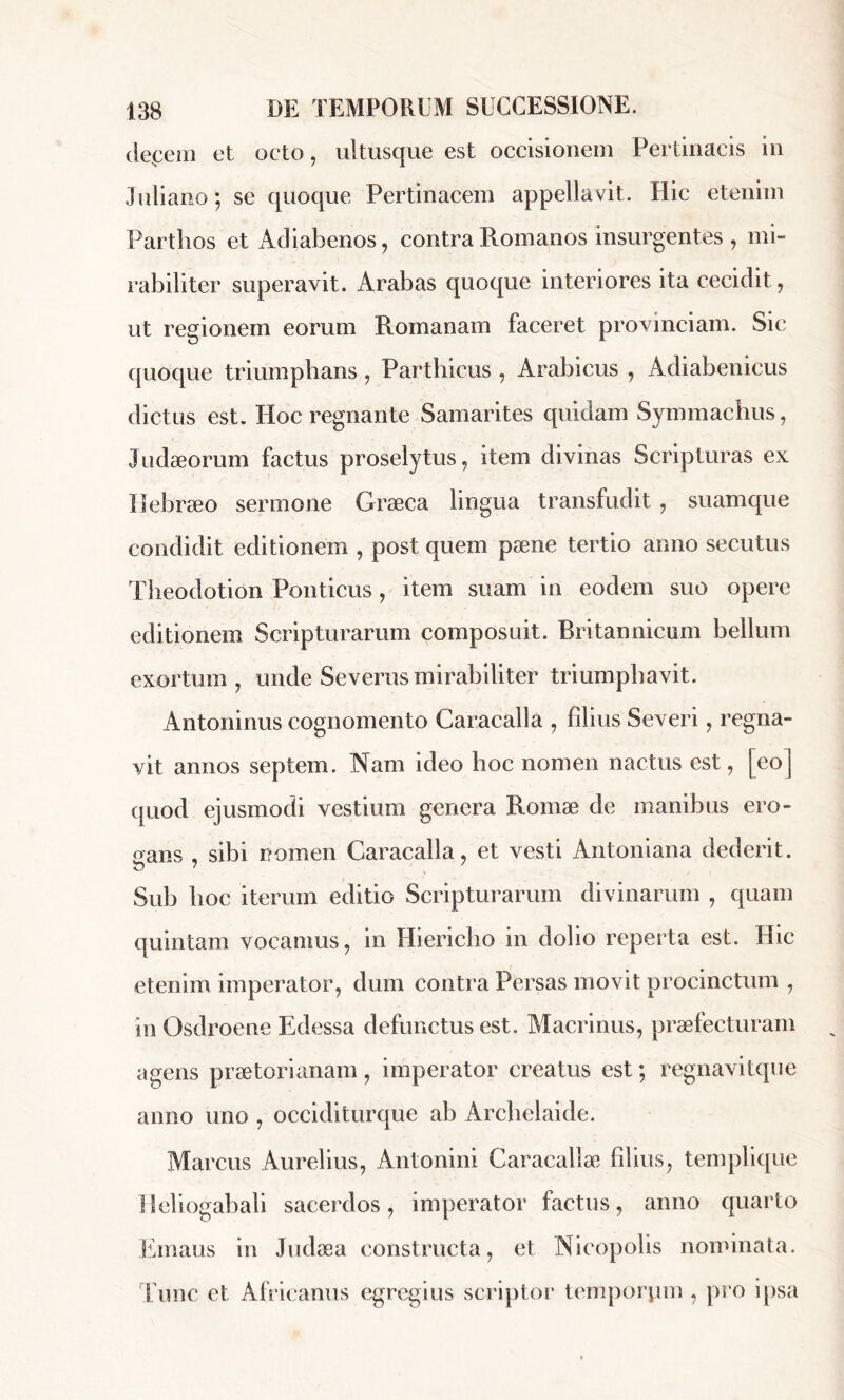 depem et octo, ultusque est occisionem Pertinacis in Juliano ; se quoque Pertinacem appellavit. Hic etenim Parthos et Adiabenos, contra Romanos insurgentes , mi- rabiliter superavit. Arabas quoque interiores ita cecidit, ut regionem eorum Romanam faceret provinciam. Sic quoque triumphans, Parthicus , Arabicus , Adiabenicus dictus est. Hoc regnante Samarites quidam Symmachus, Judæorum factus proselytus, item divinas Scripturas ex Hebraeo sermone Græca lingua transfudit, suamque condidit editionem , post quem pæne tertio anno secutus Theodotion Ponticus, item suam in eodem suo opere editionem Scripturarum composuit. Britannicum bellum exortum, unde Severus mirabiliter triumphavit. Antoninus cognomento Caracalla , filius Severi, regna- vit annos septem. Nam ideo hoc nomen nactus est, [eo] quod ejusmodi vestium genera Romæ de manibus ero- gans , sibi nomen Caracalla, et vesti Antoniana dederit. Sub hoc iterum editio Scripturarum divinarum , quam quintam vocamus, in Hiericho in dolio reperta est. Hic etenim imperator, dum contra Persas movit procinctum , in Osdroene Edessa defunctus est. Macrinus, praefecturam agens praetorianam , imperator creatus est ; regnavitque anno uno , occiditurque ab Archelaide. Marcus Aurelius, Antonini Caracalla1, Udius, templique Heliogabali sacerdos, imperator factus, anno quarto Emaus in Judaea constructa, et Nicopolis nominata. Tunc et Africanus egregius scriptor temporum , pro ipsa
