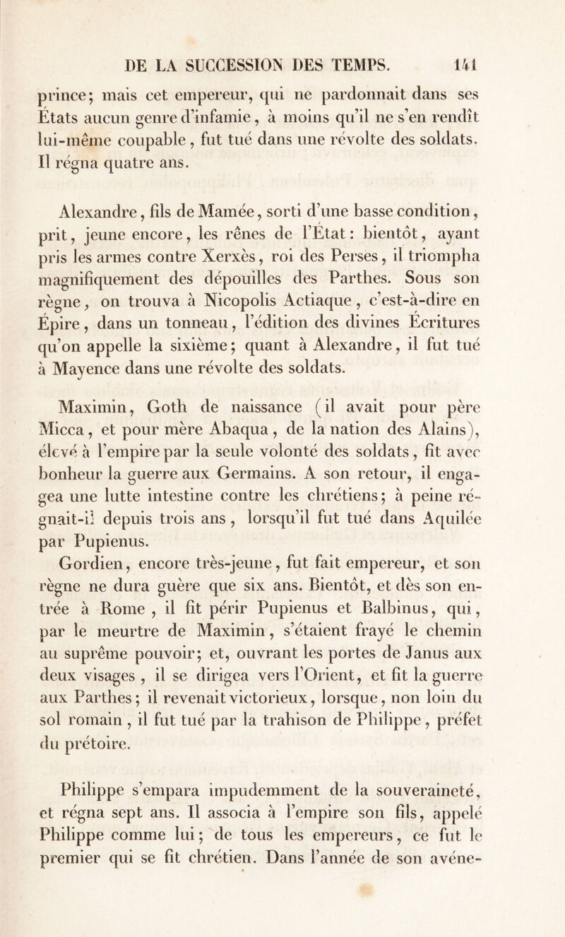 prince; mais cet empereur, qui ne pardonnait dans ses Etats aucun genre d’infamie, à moins qu’il ne s’en rendît lui-même coupable , fut tué dans une révolte des soldats. Il régna quatre ans. Alexandre, fds de Marnée, sorti d’une basse condition, prit, jeune encore, les rênes de l’État : bientôt, ayant pris les armes contre Xerxès, roi des Perses, il triompha magnifiquement des dépouilles des Parthes. Sous son règne, on trouva à Nicopolis Actiaque , c’est-à-dire en Épire, dans un tonneau, l’édition des divines Écritures qu’on appelle la sixième ; quant à Alexandre, il fut tué à Mayence dans une révolte des soldats. Maximin, Goth de naissance (il avait pour père Micca, et pour mère Abaqua , de la nation des Alains), élevé à l’empire par la seule volonté des soldats, fit avec bonheur la guerre aux Germains. A son retour, il enga- gea une lutte intestine contre les chrétiens ; à peine ré- gnait-i! depuis trois ans , lorsqu’il fut tué dans Aquilée par Pupienus. Gordien, encore très-jeune, fut fait empereur, et son règne ne dura guère que six ans. Bientôt, et dès son en- trée à Rome , il fit périr Pupienus et Balbinus, qui, par le meurtre de Maximin, s’étaient frayé le chemin au suprême pouvoir; et, ouvrant les portes de Janus aux deux visages , il se dirigea vers l’Orient, et fit la guerre aux Parthes ; il revenait victorieux, lorsque, non loin du sol romain , il fut tué par la trahison de Philippe, préfet du prétoire. Philippe s’empara impudemment de la souveraineté, et régna sept ans. Il associa à l’empire son fils, appelé Philippe comme lui ; de tous les empereurs, ce fut le premier qui se fit chrétien. Dans l’année de son avéne-