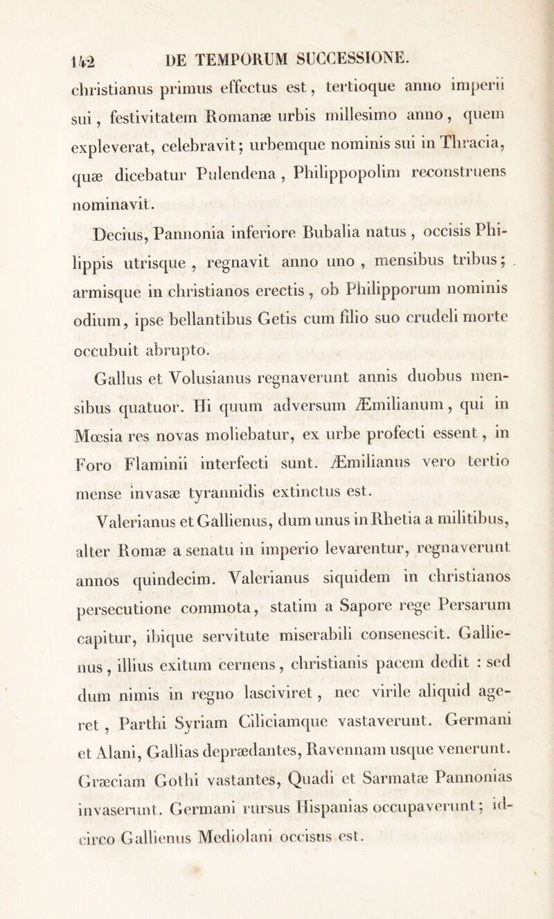 christianus primus effectus est, tertioque anno imperii sui, festivitatem Romanæ urbis millesimo anno, quem expleverat, celebravit; urbemque nominis sui in Thracia, quæ dicebatur Pulendena , Philippopolim reconstruens nominavit. Decius, Pannonia inferiore Bubalia natus , occisis Phi- lippis utrisque , regnavit anno uno , mensibus tribus ; armisque in christianos erectis , ob Philipporum nominis odium, ipse bellantibus Getis cum filio suo crudeli morte occubuit abrupto. Gallus et Volusianus regnaverunt annis duobus men- sibus quatuor. Hi quum adversum Æmilianum, qui in Mœsia res novas moliebatur, ex urbe profecti essent, in Foro Flaminii interfecti sunt. Æmilianus vero tertio mense invasæ tyrannidis extinctus est. Valerianus et Gallienus, dum unus in Rhetia a militibus, alter Romæ a senatu in imperio levarentur, regnaverunt annos quindecim. Valerianus siquidem in christianos persecutione commota, statim a Sapore rege Persarum capitur, ibique servitute miserabili consenescit. Gallie- nus , illius exitum cernens, cbristianis pacem dedit : sed dum nimis in regno lasciviret, nec virile aliquid age- ret , Parthi Syriam Ciliciam que vastaverunt. Germani et Alani, Galbas depraedantes, Ravennam usque venerunt. Graeciam Gothi vastantes, Quadi et Sarmatae Pannonias invaserunt. Germani rursus Hispanias occupaverunt ; id- circo Gallienus Mediolani occisus est.