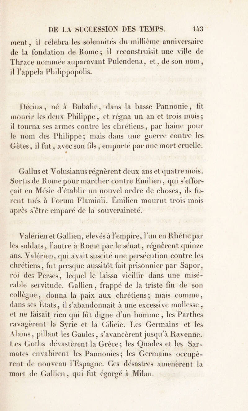 ment, il célébra les solennités du millième anniversaire de la fondation de Rome ; il reconstruisit une ville de Thrace nommée auparavant Pulendena, et, de son nom, il l’appela Philippopolis. Décius , né à Bubalie, dans la basse Pannonie, fit mourir les deux Philippe, et régna un an et trois mois; il tourna ses armes contre les chrétiens, par haine pour le nom des Philippe; mais dans une guerre contre les Gètes, il fut, avec son fils , emporté par une mort cruelle. ê Gallus et Volusianus régnèrent deux ans et quatre mois. Sortis de Rome pour marcher contre Emilien, qui s’effor- cait en Mésie d’établir un nouvel ordre de choses, ils fu- rent tués à Forum Flaminii. Emilien mourut trois mois après s’être emparé de la souveraineté. Valérien et Gallien, élevés à l’empire, l’un en Rhétie par les soldats, l’autre à Rome par le sénat, régnèrent quinze ans. Valérien, qui avait suscité une persécution contre les chrétiens, fut presque aussitôt fait prisonnier par Sapor, roi des Perses, lequel le laissa vieillir dans une misé- rable servitude. Gallien, frappé de la triste fin de son collègue, donna la paix aux chrétiens ; mais comme, dans ses Etats, il s’abandonnait à une excessive mollesse , et ne faisait rien qui fût digne d’un homme , les Parthes ravagèrent la Syrie et la Cilicie. Les Germains et les Alains, pillant les Gaules , s’avancèrent jusqu’à Ravenne. Les Goths dévastèrent la Grèce ; les Quades et les Sar- mates envahirent les Pannonies; les Germains occupè- rent de nouveau Y Espagne. Ces désastres amenèrent la mort de Gallien, qui fut égorgé à Milan.
