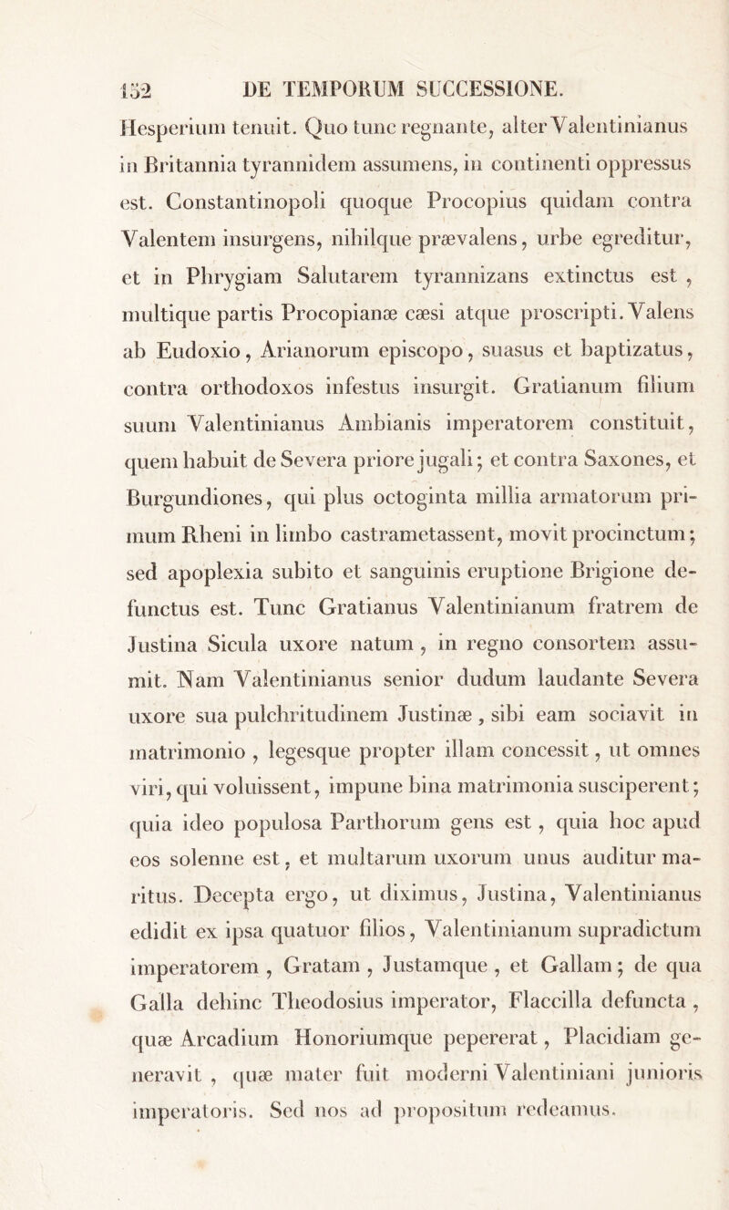 Hesperium tenuit. Q uo tunc regnante, alter Valentinianus in Britannia tyrannidem assumens, in continenti oppressus est. Constantinopoli quoque Procopius quidam contra Valentem insurgens, nihilque praevalens, urbe egreditur, et in Phrygiam Salutarem tyrannizans extinctus est , multique partis Procopianæ cæsi atque proscripti. Valens ab Eudoxio, Arianorum episcopo, suasus et baptizatus, contra orthodoxos infestus insurgit. Gratianum filium suum Valentinianus Ambianis imperatorem constituit, quem habuit de Severa priore jugali ; et contra Saxones, et Burgundiones, qui plus octoginta millia armatorum pri- mum Rheni in limbo castrametassent, movit procinctum ; sed apoplexia subito et sanguinis eruptione Brigione de- functus est. Tunc Gratianus Valentinianum fratrem de Justina Sicula uxore natum , in regno consortem assu- mit. Nam Valentinianus senior dudum laudante Severa uxore sua pulchritudinem Justinæ, sibi eam sociavit in matrimonio , legesque propter illam concessit, ut omnes viri, qui voluissent, impune bina matrimonia susciperent ; quia ideo populosa Parthorum gens est , quia hoc apud eos solenne est, et multarum uxorum unus auditur ma- ritus. Decepta ergo, ut diximus, Justina, Valentinianus edidit ex ipsa quatuor filios, Valentinianum supradictum imperatorem , Gratam , Justamque , et Gallam ; de qua Galla dehinc Theodosius imperator, Flaccilla defuncta , quæ Arcadium Honoriumque pepererat, Placidiam ge- neravit , quæ mater fuit moderni Valentiniani junioris imperatoris. Sed nos ad propositum redeamus.