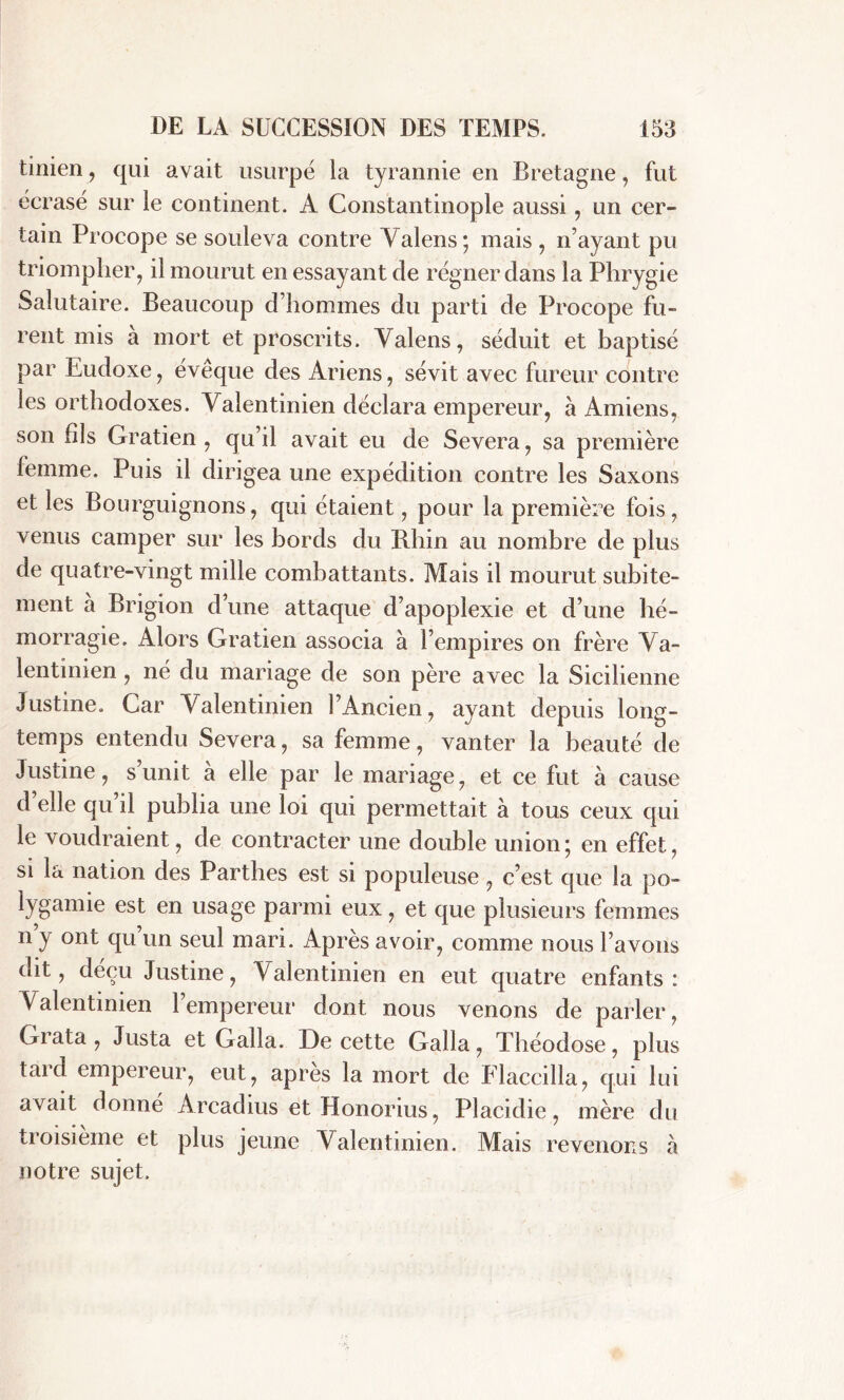 tinien, qui avait usurpé la tyrannie en Bretagne, fut écrasé sur le continent. A Constantinople aussi, un cer- tain Procope se souleva contre Valens*, mais , n’ayant pu triompher, il mourut en essayant de régner dans la Phrygie Salutaire. Beaucoup d’hommes du parti de Procope fu- rent mis à mort et proscrits. Valens, séduit et baptisé par Eudoxe, évêque des Ariens, sévit avec fureur contre les orthodoxes. Valentinien déclara empereur, à Amiens, son fils Gratien , qu’il avait eu de Severa, sa première femme. Puis il dirigea une expédition contre les Saxons et les Bourguignons, qui étaient, pour la première fois, venus camper sur les bords du Bhin au nombre de plus de quatre-vingt mille combattants. Mais il mourut subite- ment a Brigion d’une attaque d’apoplexie et d’une hé- morragie. Alors Gratien associa à l’empires on frère Va- lentinien , né du mariage de son père avec la Sicilienne Justine. Car Valentinien l’Ancien, ayant depuis long- temps entendu Severa, sa femme, vanter la beauté de Justine, s’unit à elle par le mariage, et ce fut à cause d elle qu il publia une loi qui permettait à tous ceux qui le voudraient, de contracter une double union; en effet, si la nation des Parthes est si populeuse, c’est que la po- lygamie est en usage parmi eux, et que plusieurs femmes n’y ont qu’un seul mari. Après avoir, comme nous l’avons dit, déçu Justine, Valentinien en eut quatre enfants: Valentinien l’empereur dont nous venons de parler, Grata , Justa et Galla. De cette Galla, Théodose, plus tard empereur, eut, apres la mort de Elaccilla, qui lui avait donné Arcadius et Honorius, Placidie, mère du troisième et plus jeune Valentinien. Mais revenons à notre sujet.