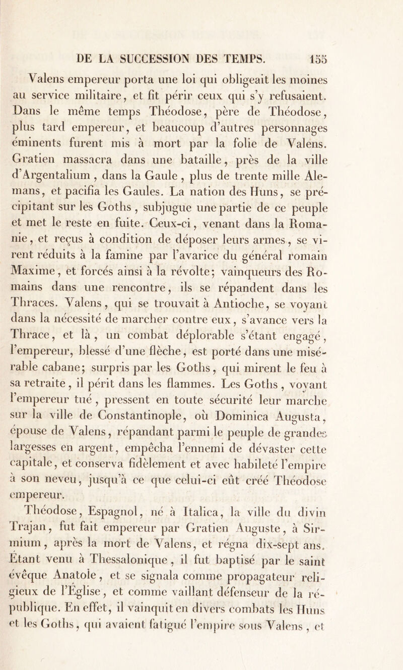 Valens empereur porta une loi qui obligeait les moines au service militaire, et fit périr ceux qui s’y refusaient. Dans le même temps Théoclose, père de Théodose, plus tard empereur, et beaucoup d’autres personnages éminents furent mis à mort par la folie de Valens. Gratien massacra dans une bataille, près de la ville d'Argentalium , dans la Gaule , plus de trente mille Ale- mans, et pacifia les Gaules. La nation des Huns, se pré- cipitant sur les Goths , subjugue une partie de ce peuple et met le reste en fuite. Ceux-ci, venant dans la Roma- ine , et reçus à condition de déposer leurs armes, se vi- rent réduits à la famine par l’avarice du général romain Maxime, et forcés ainsi à la révolte; vainqueurs des Ro- mains dans une rencontre, ils se répandent dans les Thraces. Valens, qui se trouvait à Antioche, se voyant dans la nécessité de marcher contre eux, s’avance vers la Thrace, et là , un combat déplorable s’étant engagé, l’empereur, blessé d’une flèche, est porté dans une misé- rable cabane; surpris par les Goths, qui mirent le feu à sa retraite, il périt dans les flammes. Les Goths , voyant l’empereur tué , pressent en toute sécurité leur marche sur la ville de Constantinople, ou Dominica Augusta, épouse de Valens, répandant parmi le peuple de grandes largesses en argent , empêcha l’ennemi de dévaster cette capitale, et conserva fidèlement et avec habileté l’empire à son neveu, jusqu’à ce que celui-ci eût créé Théodose empereur. Théodose, Espagnol, né à Italica, la ville du divin Trajan, fut fait empereur par Gratien Auguste, à Sir- mium, après la mort de Valens, et régna dix-sept ans. Etant venu à Thessalonique , il fut baptisé par le saint évêque Anatole, et se signala comme propagateur reli- gieux de l’Eglise, et comme vaillant défenseur de la ré- publique. En effet, il vainquit en divers combats les Huns et les Goths , qui avaient fatigué l’empire sous Valens , et