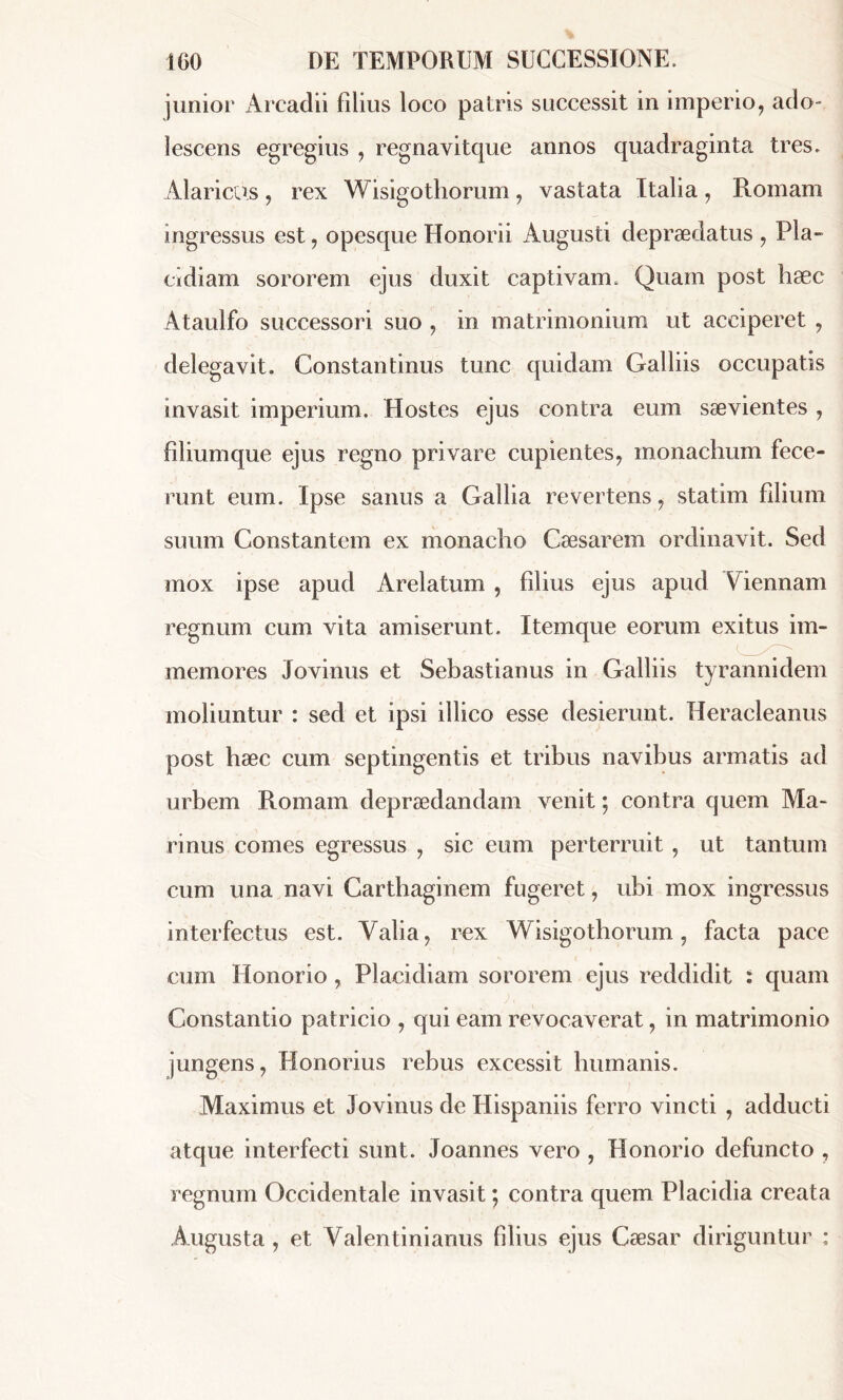 junior Arcadii filius loco palris successit in imperio, ado- lescens egregius , regnavitque annos quadraginta tres. Alaricus, rex Wisigothorum, vastata Italia, Romam ingressus est, opesque Honorii Augusti depraedatus , Pla- cidiam sororem ejus duxit captivam. Quam post hæc Ataulfo successori suo , in matrimonium ut acciperet , delegavit. Constantinus tunc quidam Galliis occupatis invasit imperium. Hostes ejus contra eum saevientes , filiumque ejus regno privare cupientes, monachum fece- runt eum. Ipse sanus a Gallia revertens, statim filium suum Constantem ex monacho Caesarem ordinavit. Sed mox ipse apud Arelatum , filius ejus apud Viennam regnum cum vita amiserunt. Itemque eorum exitus im- memores Jovinus et Sebastianus in Galliis tyrannidem moliuntur : sed et ipsi illico esse desierunt. Heracleanus post hæc cum septingentis et tribus navibus armatis ad urbem Romam depraedandam venit ; contra quem Ma* rinus comes egressus , sic eum perterruit, ut tantum cum una navi Carthaginem fugeret, ubi mox ingressus interfectus est. Yalia, rex Wisigothorum, facta pace cum Honorio , Placidiam sororem ejus reddidit i quam Constantio patricio , qui eam revocaverat, in matrimonio jungens, Honorius rebus excessit humanis. Maximus et Jovinus de Hispaniis ferro vincti , adducti atque interfecti sunt. Joannes vero , Honorio defuncto , regnum Occidentale invasit ; contra quem Placidia creata Augusta , et Valentinianus filius ejus Cæsar diriguntur ;