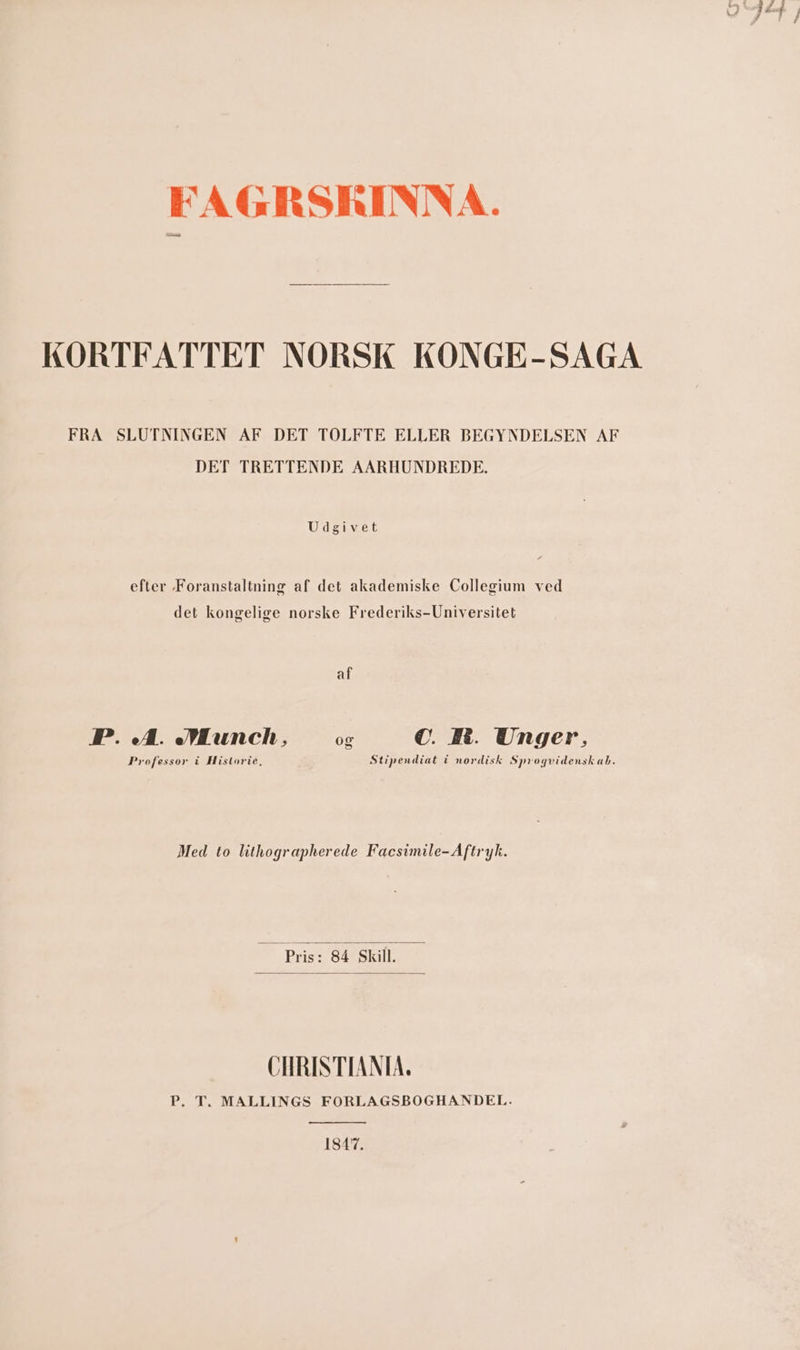 þe ni FAGRSKINNA. KORTFATTET NORSK KONGE- SAGA FRA SLUTNINGEN AF DET TOLFTE ELLER BEGYNDELSEN AF DET TRETTENDE AARHUNDREDF. Udgivet efter Foranstaltning af det akademiske Collegium ved det kongelige norske Frederiks-Universitet ak, FP. A. Munch, og C. MM. Unger, Professor í Historie, Stipendiat í nordisk Sprogvidenskab. Med to lithographerede Facsimile- Aftryk. Píis 2 84 Skill. CHRINTTANIA. P. T. MALLINGS FORLAGSBOGHANDEL. 1847.