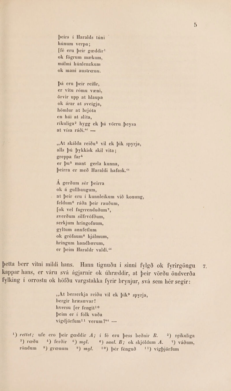 þeirs í Haralds túni húnum verpa; |fé eru þeir gæddir! ok fögrum mækum, málmi húnlenzkum ok mani austrænu. þá eru þeir reifir, er vitu rómu væni, örvir upp at hlaupa ok árar at sveigja, hömlur at brjóta en hái at slíta, ríkuliga? hygg ek þá vörru þeysa at vísa ráði.“ — „At skálda reiðuð vil ek þik spyrja, alls þú þykkisk skil vita; greppa farí er þuð mant gerla kunna, þeirra er með Haraldi hafask.“ Á gerðum sér þeirra ok á gullbaugum, at þeir eru í kunnleikum við konung, feldumS ráða þeir rauðum, (ok vel fagrrenduðum?, sverðum silfrvöfðum, serkjum hringofnum, gyltum annfetlum ok gröfnumS hjálmum, hringum handbærum, er þeim Haraldr valdi.“ þetta berr vitni mildi hans. Hann tignuðu í sinni fylgð ok fyrirgöngu 7. kappar hans, er váru svá ágjarnir ok úhræddir, at þeir vörðu öndverða fylking í orrostu ok höfðu vargstakka fyrir brynjur, svá sem hér segir: „At berserkja reiðu vil ek þik? spyrja, bergir hræsævar! hversu (er fengit! 0 þeim er í fólk vaða vígdjörfum!! verum?“ — ') rettet; ufe ero þeir gæddir Á; í fé eru þess beðnir B. ?) reikuliga S) ræðu %) ferðir 5) mgl. 6) saal. B; ok skjöldum Á. 7) váðum,