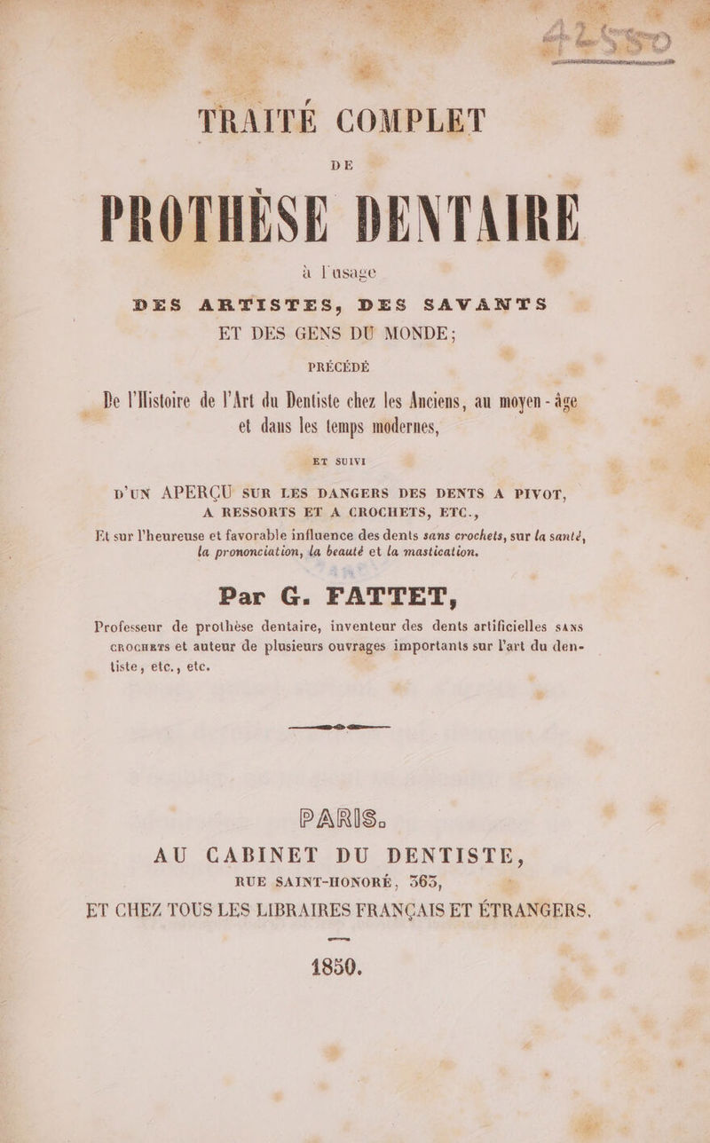 PROTHÈSE DENTAIRE à l'usage DES ARTISTES, DES SAVANTS ET DES GENS DU MONDE; PRÉCÉDÉ De l'Histoire de l'Art du Dentiste chez les Anciens, au moyen - âge et dans les lemps modernes, _ ET SUIVI D'UN APERÇU SUR LES DANGERS DES DENTS A PIVOT, A RESSORTS ET A CROCHETS, ETC., Et sur l’heureuse et favorable influence des dents sans crochets, sur La santé la prononciation, la beauté et la mastication. Par G. FATTET, Professeur de prothèse dentaire, inventeur des dents artificielles sans crocners et auteur de plusieurs ouvrages importants sur l’art du den- liste, etc., etc. PARIS: AU CABINET DU DENTISTE, RUE SAINT-HONORÉ, 365, ET CHEZ TOUS LES LIBRAIRES FRANÇAIS ET ns Con 1850.