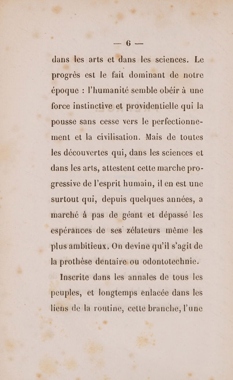 — 10 — dans les arts et dans les sciences. Le progrès est le fait dominant de notre époque : Phumanité semble obéir à une force instinctive et providentielle qui la pousse sans cesse vers le perfectionne- ment et la civilisation. Mais de toutes les découvertes qui, dans les sciences et dans les arts, attestent cette marche pro- gressive de l'esprit humain, il en est une surtout qui, depuis quelques années, a marché à pas de géant et dépassé les espérances de ses zélateurs même les plus ämbitieux, On devine qu'il s’agit de la prothèse dentaire ou odontotechnie. Inscrite dans les annales de tous Îles peuples, et longtemps enlacée dans les liens de la routine, cette branche, l’une