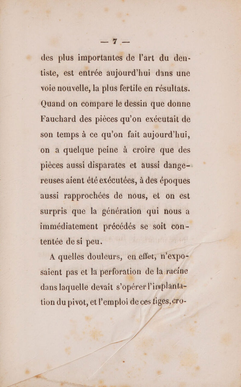 É “ des plus importantes de l’art du den- tiste, est entrée aujourd'hui dans une voie nouvelle, la plus fertile en résultats. Quand on comparé lé dessin que donne Fauchard des pièces qu’on exécutait de son temps à ce qu'on fait aujourd’hui, on a quelque peine à croire que des pièces aussi disparates et aussi dange-. reuses aient été exécutées, à des époques aussi rapprochées de nous, et on est surpris que la génération qui nous a immédiatement précédés se soit con- tentée de si peu. A quelles douleurs, en effet, n’expo- saient pas et la perforation de la raéine dans laquelle devait s’opérer l'implanta- tion du pivot, et l'emploi de ces liges, éro- f LE