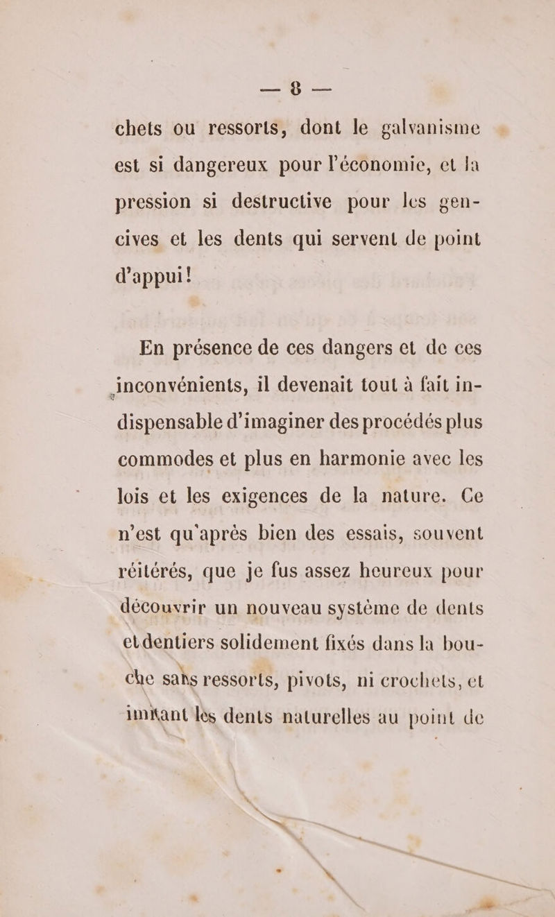 — 0 — chets ou ressorts, dont le galvanisme est si dangereux pour l’économie, et Ia pression si destructive pour les gen- cives et les dents qui servent de point d'appui! En présence de ces dangers et de ces inconvénients, il devenait tout à fait in- dispensable d'imaginer des procédés plus commodes et plus en harmonie avec les lois et les exigences de la nature. Ce n’est qu'après bien des essais, souvent réilérés, que Je fus assez heureux pour découvrir un nouveau système de dents etdentiers solidement fixés dans la bou- che sahs ressorts, pivots, ni crochets, et inant lès dents naturelles au point de
