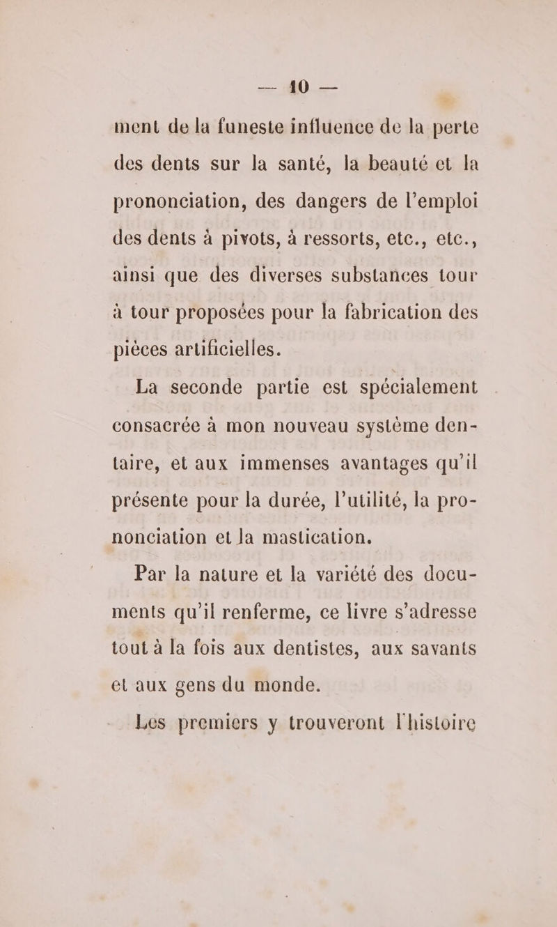Me: : ment de la funeste influence de la perte des dents sur la santé, la beauté et la prononciation, des dangers de l'emploi des dents à pivots, à ressorts, etc., etc., ainsi que des diverses substances tour à tour proposées pour la fabrication des pièces artificielles. La seconde partie est spécialement consacrée à mon nouveau système den- taire, et aux immenses avantages qu'il présente pour la durée, l'utilité, la pro- nonciation et la mastication. Par la nature et la variété des docu- ments qu'il renferme, ce livre s'adresse tout à la fois aux dentistes, aux savants el aux gens du monde. Les premiers y trouveront l'histoire