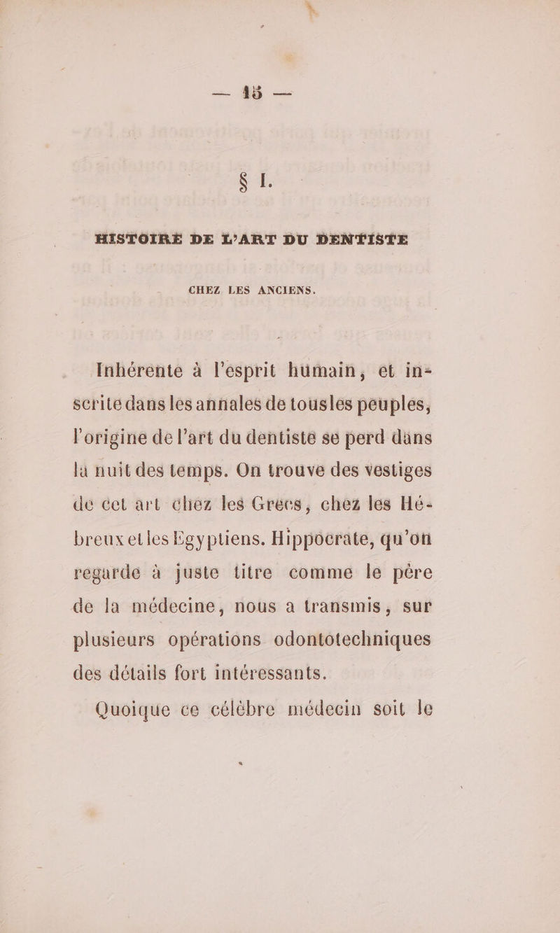 HISTOIRE DE L'ART DU DENTISTE CHEZ LES ANCIENS. Inhérente à l'esprit humain, et in- scrité dans les annales de tousles peuples, l'origine de l’art du dentiste se perd däns là nuit des temps. On trouve des vestiges dé cet art chez les Grecs, chez lés Hé- breuxetles Égyptiens. Hippocrate, qu'oti regarde à juste titre comme le père de la médecine, nous a transmis, sur plusieurs opérations odontotechniques des détails fort intéressants. Quoique ce célébre médecin soit le