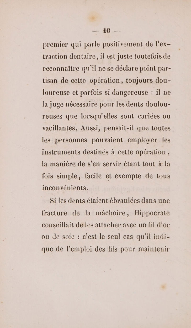 PET ee premier qui parle positivement de l'ex- traction dentaire, il est juste toutefois de reconnaître qu'il ne se déclare point par- tisan de cette opération, toujours dou- loureuse et parfois si dangereuse : il ne la juge nécessaire pour les dents doulou- reuses que lorsqu'elles sont cariées ou vacillantes. Aussi, pensait-1il que toutes les personnes pouvaient employer les instruments destinés à cette opération, la manière de s’en servir étant tout à la fois simple, facile et exempte de tous inconvénients. Si les dents étaient ébranlées dans une fracture de la mâchoire, Hippocrate conseillait de les attacher avec un fil d'or ou de soie : c’est le seul cas qu’il indi- que de lemploi des fils pour maintenir