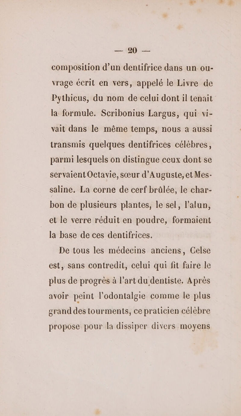 ET. composition d’un dentifrice dans un ou- vrage écrit en vers, appelé le Livre de Pythicus, du nom de celui dont il tenait la formule. Scribonius Largus, qui vi- vait dans le même temps, nous a aussi transmis quelques dentifrices célèbres, parmi lesquels on distingue ceux dont se servaient Octavie, sœur d’Auguste, et Mes- saline. La corne de cerf brûlée, le char- bon de plusieurs plantes, le sel, l’alun, et le verre réduit en poudre, formaient la base de ces dentifrices. De tous les médecins anciens, Celse est, sans contredit, celui qui fit faire le plus de progrès à l’art du dentiste. Après avoir peint l’odontalgie comme le plus grand des tourments, ce praticien célèbre propose pour la dissiper divers moyens