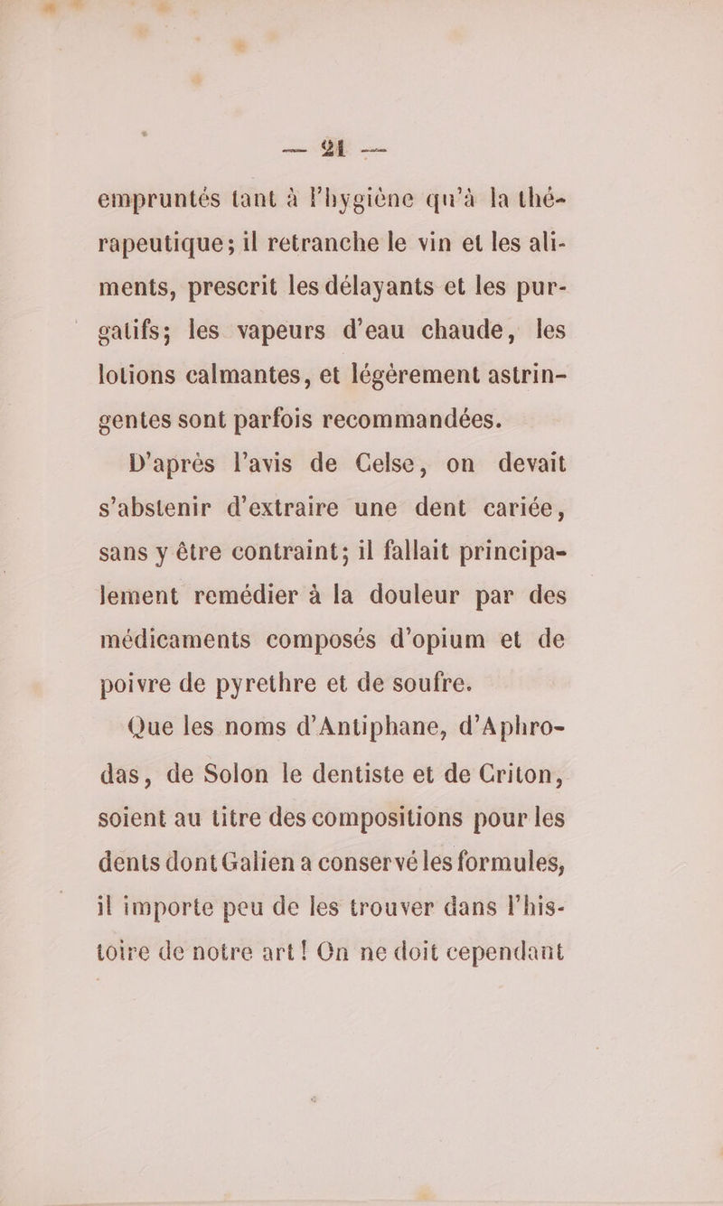 — empruntés tant à Phygiène qu’à la thé- rapeutique ; il retranche le vin et les ali- ments, prescrit les délayants et les pur- oalifs; les vapeurs d’eau chaude, les lotions calmantes, et légèrement astrin- gentes sont parfois recommandées. D'après l'avis de Celse, on devait s'abstenir d'extraire une dent cariée, sans y être contraint; il fallait principa- lement remédier à la douleur par des médicaments composés d’opium et de poivre de pyrethre et de soufre. Que les noms d'Antiphane, d’Aphro- das, de Solon le dentiste et de Criton, soient au titre des compositions pour les dents dont Galien a conservé les formules, il importe peu de les trouver dans lhis- toire de notre art! On ne doit cependant