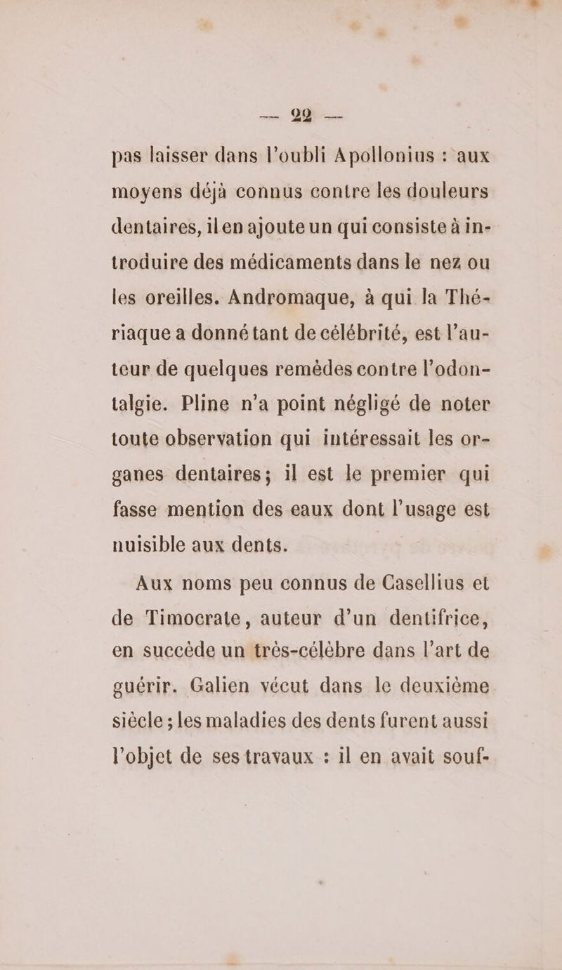 en en pas laisser dans l’oubli Apollonius : aux moyens déjà connus contre les douleurs dentaires, ilen ajoute un qui consiste à in- troduire des médicaments dans le nez ou les oreilles. Andromaque, à qui la Thé- riaque à donné tant de célébrité, est l’au- teur de quelques remèdes contre l’odon- talgie. Pline n’a point négligé de noter toute observation qui intéressait les or- ganes dentaires; 1l est le premier qui fasse mention des eaux dont l'usage est nuisible aux dents. Aux noms peu connus de Casellius et de Timocrate, auteur d’un dentifrice, en succède un très-célèbre dans l’art de guérir. Galien vécut dans le deuxième siècle ; les maladies des dents furent aussi l'objet de ses travaux : 1l en avait souf-