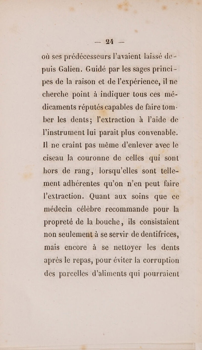 E — où ses prédécesseurs l'avaient laissé de - puis Galien. Guidé par les sages princi- pes de la raison et de l'expérience, il ne cherche point à indiquer tous ces mé- dicaments réputés capables de faire tom- ber les dents; l'extraction à l’aide de l'instrument lui parait plus convenable. Il ne craint pas même d'enlever avec le ciseau la couronne de celles qui sont hors de rang, lorsqu'elles sont telle- ment adhérentes qu'on n’en peut faire l'extraction. Quant aux soins que ce médecin célèbre recommande pour la propreté de la bouche, ils consistaient non seulement à se servir de dentifrices, mais encore à se nettoyer les dents aprés le repas, pour éviter la corruption des parcelles d'aliments qui pourraient