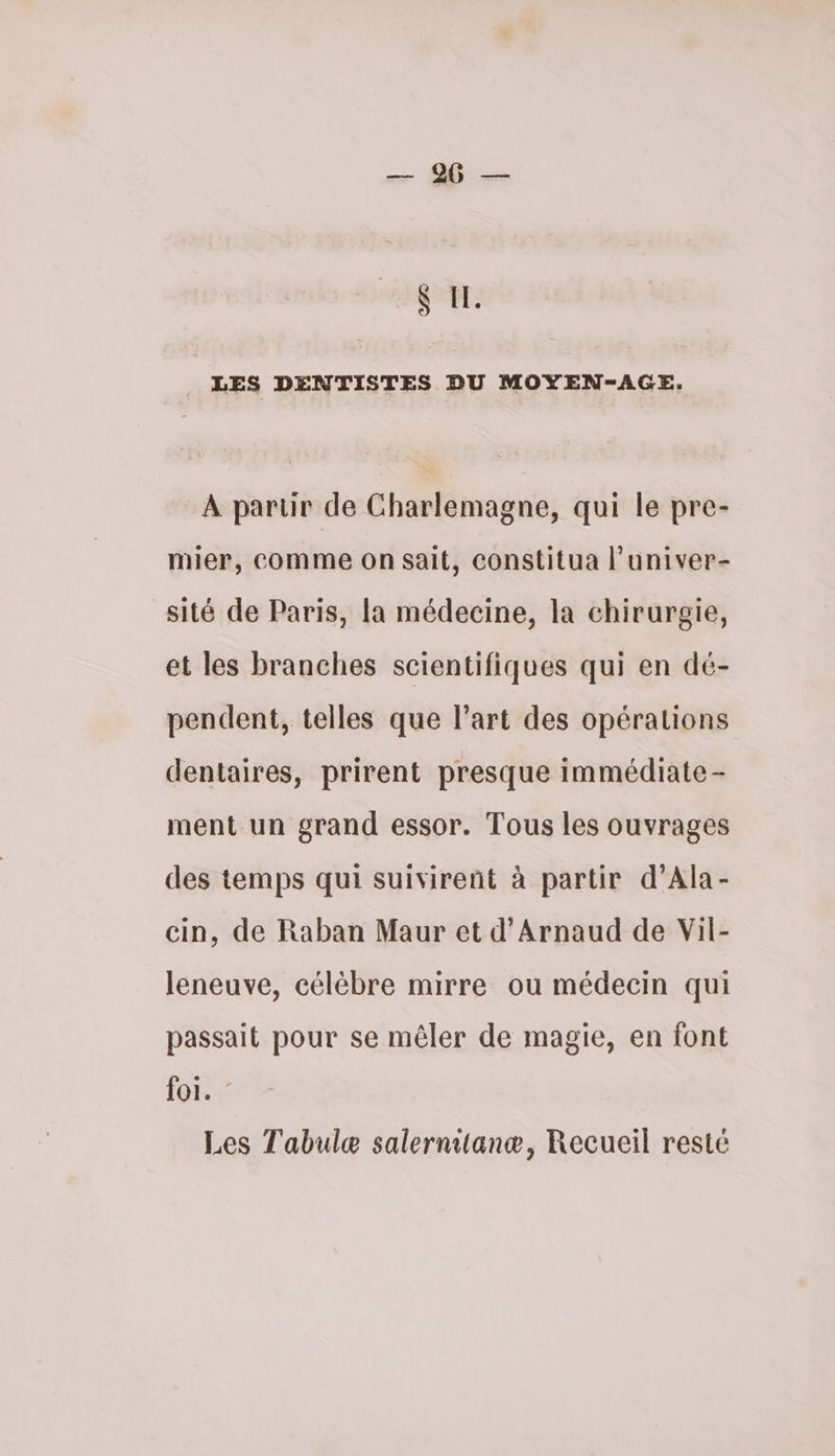 & IL LES DENTISTES DU MOYEN-AGE. À partir de Charlemagne, qui le pre- mier, comme on sait, constitua l’univer- sité de Paris, la médecine, la chirurgie, et les branches scientifiques qui en dé- pendent, telles que l’art des opérations dentaires, prirent presque immédiate - ment un grand essor. Tous les ouvrages des temps qui suivirent à partir d’Ala- cin, de Raban Maur et d’Arnaud de Vil- leneuve, célèbre mirre ou médecin qui passait pour se mêler de magie, en font foi. Les Tabulæ salernitanæ, Recueil resté