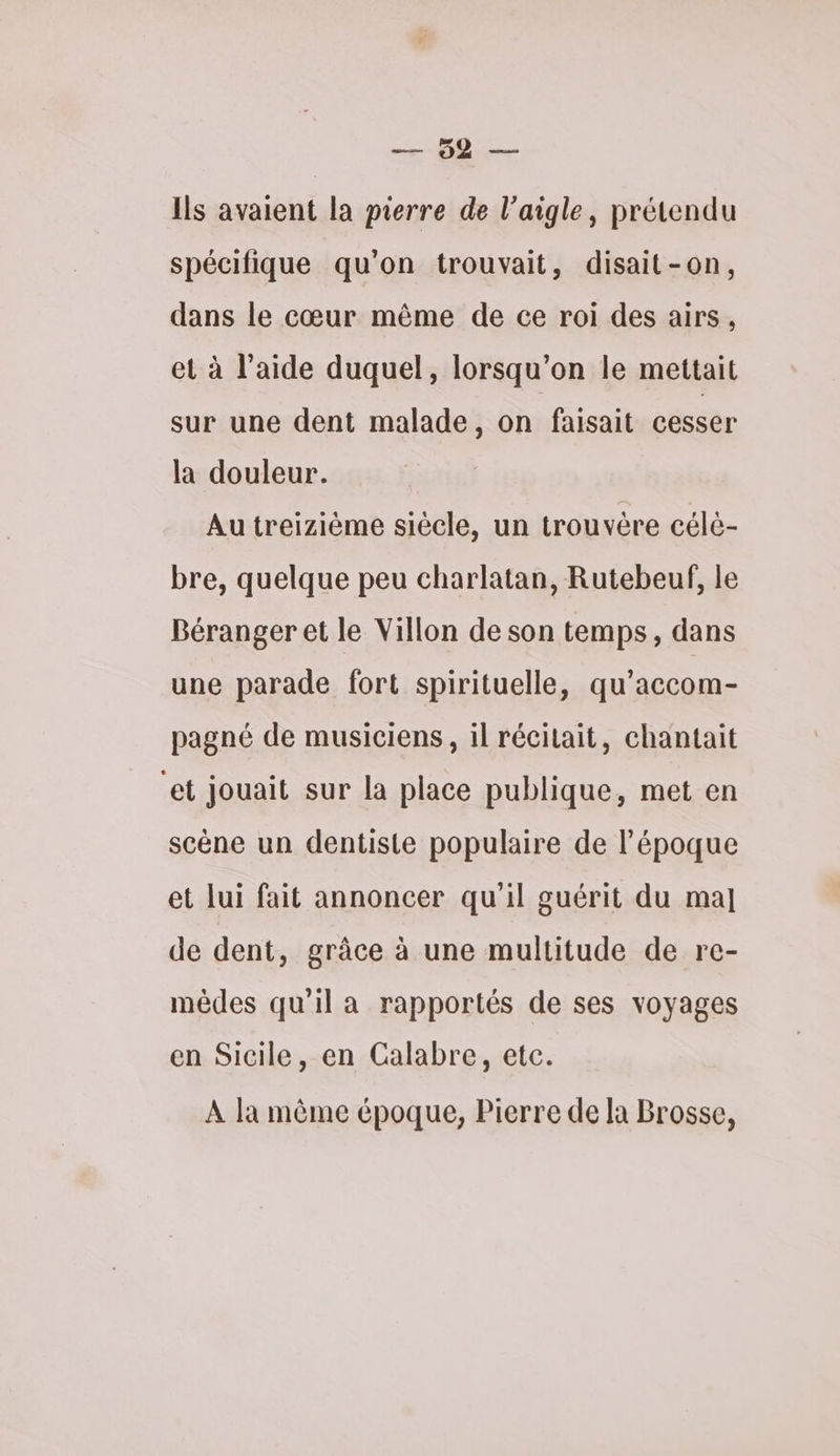 RER re Ils avaient la pierre de l'aigle, prétendu spécifique qu'on trouvait, disait-on, dans le cœur même de ce roi des airs, et à l’aide duquel, lorsqu'on le mettait sur une dent malade, on faisait cesser la douleur. Au treizième siécle, un trouvère célé- bre, quelque peu charlatan, Rutebeuf, le Béranger et le Villon de son temps, dans une parade fort spirituelle, qu’accom- pagné de musiciens, il récitait, chantait et jouait sur la place publique, met en scène un dentiste populaire de l’époque et lui fait annoncer qu'il guérit du ma] de dent, grâce à une multitude de re- mêdes qu’il a rapportés de ses voyages en Sicile, en Calabre, etc. À la même époque, Pierre de Ia Brosse,