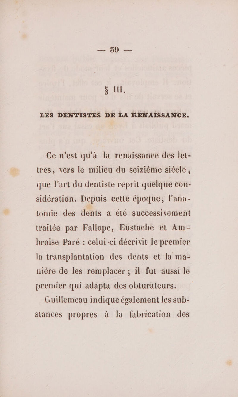 &amp; HE. LES DENTISTES DE LA RENAISSANCE. Ce n’est qu'à la renaissance des let- tres, vers le milieu du seizième siècle, que l’art du dentiste reprit quelque con- sidération. Depuis cette époque, l’ana- lomie des dents a été successivement traitée par Fallope, Eustache et Am- broise Paré : celui-ci décrivit le premier la transplantation des dents et la ma- nière de les remplacer ; il fut aussi le premier qui adapta des obturateurs. Guiliemeau indique également les sub- stances propres à la fabrication des