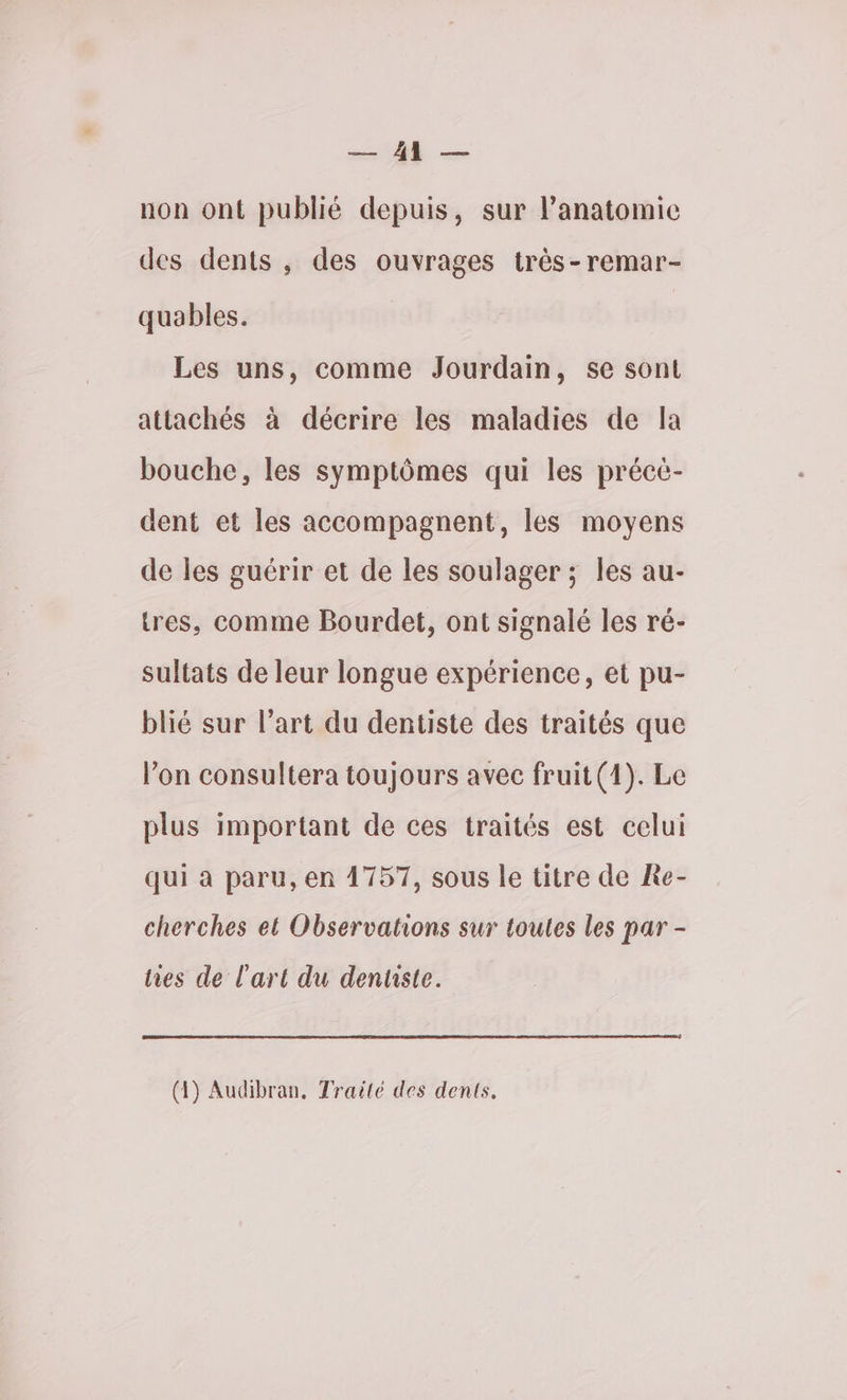 RAT que non ont publié depuis, sur lPanatomic des dents , des ouvrages très-remar- quables. Les uns, comme Jourdain, se sont attachés à décrire les maladies de la bouche, les symptômes qui les précé- dent et les accompagnent, les moyens de les guérir et de les soulager ; les au- tres, comme Bourdet, ont signalé les ré- sultats de leur longue expérience, et pu- blié sur l’art du dentiste des traités que l’on consultera toujours avec fruit(1). Le plus important de ces traités est celui qui à paru, en 4757, sous le titre de Re- cherches et Observations sur toutes les par - hes de l'art du denuste. (4) Audibran. Traité des dents.