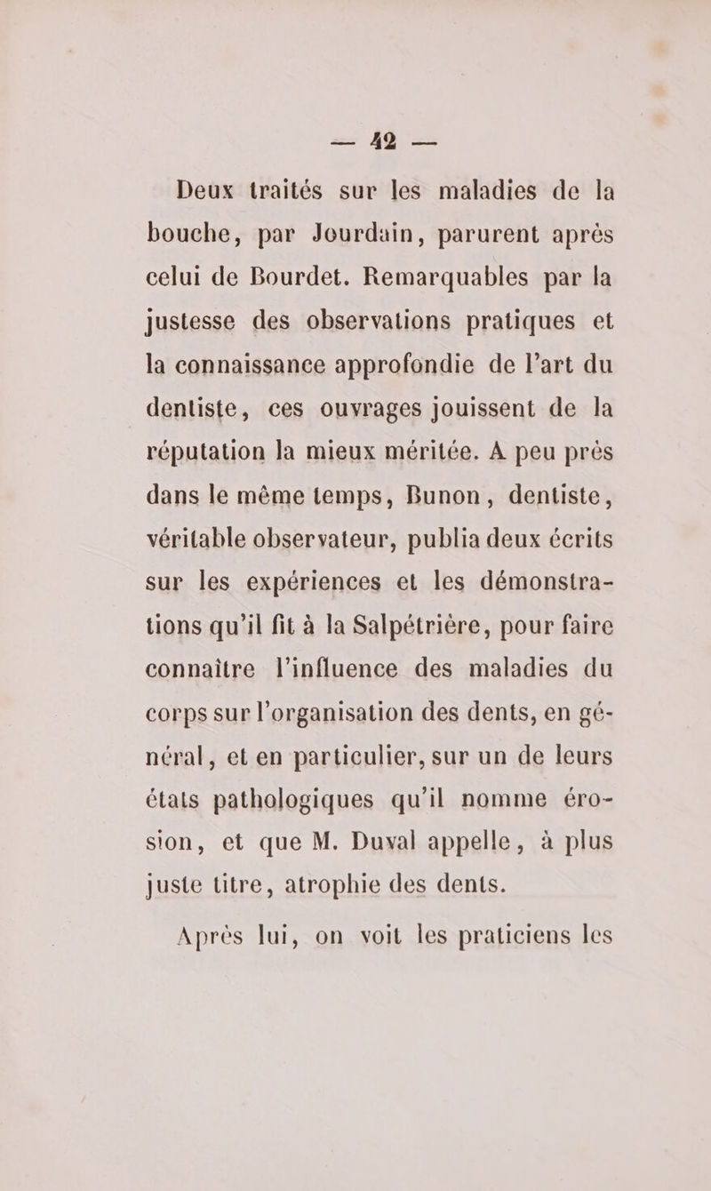 = lb > Deux traités sur les maladies de la bouche, par Jourdain, parurent après celui de Bourdet. Remarquables par la justesse des observations pratiques et la connaissance approfondie de Part du dentiste, ces ouvrages jouissent de la réputation la mieux méritée. À peu près dans le même temps, Bunon, dentiste, véritable observateur, publia deux écrits sur les expériences et les démonstra- tions qu'il fit à la Salpétrière, pour faire connaitre l'influence des maladies du corps sur l’organisation des dents, en gé- néral, et en particulier, sur un de leurs états pathologiques qu'il nomme éro- sion, et que M. Duval appelle, à plus Juste titre, atrophie des dents. Aprés lui, on voit les praticiens les