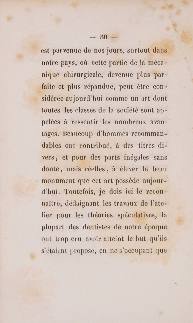 ET notre pays, où cette partie de la méca- nique chirurgicale, devenue plus par- faite et plus répandue, peut être con- sidérée aujourd'hui comme un art dont toutes les classes de la société sont ap- pelées à ressentir les nombreux avan- tages. Beaucoup d'hommes recomman- dables ont contribué, à des titres di- vers, et pour des parts inégales sans doute, mais réelles, à élever le beau monument que cet art possède aujour- d'hui. Toutefois, je dois ici le recon- naître, dédaignant les travaux de l’ate- lier pour les théories spéculatives, la plupart des dentistes de notre époque ont trop cru avoir atteint le but qu'ils s'étaient proposé, en ne s'occupant que