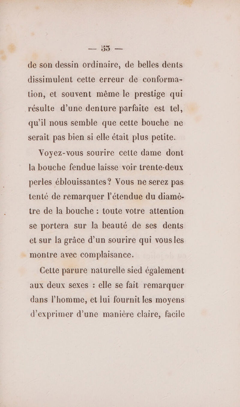 PE on de son dessin ordinaire, de belles dents dissimulent cette erreur de conforma- tion, et souvent même le prestige qui résulte d’une denture parfaite est tel, qu’il nous semble que cette bouche ne serait pas bien si elle était plus petite. Voyez-vous sourire cette dame dont la bouche fendue laisse voir trente-deux perles éblouissantes? Vous ne serez pas tenté de remarquer l'étendue du diamè- tre de la bouche : toute votre attention se portera sur la beauté de ses dents et sur la grâce d’un sourire qui vousles montre avec complaisance. Cette parure naturelle sied également aux deux sexes : elle se fait remarquer dans l’homme, et lui fournit les moyens d'exprimer d’une manière claire, facile