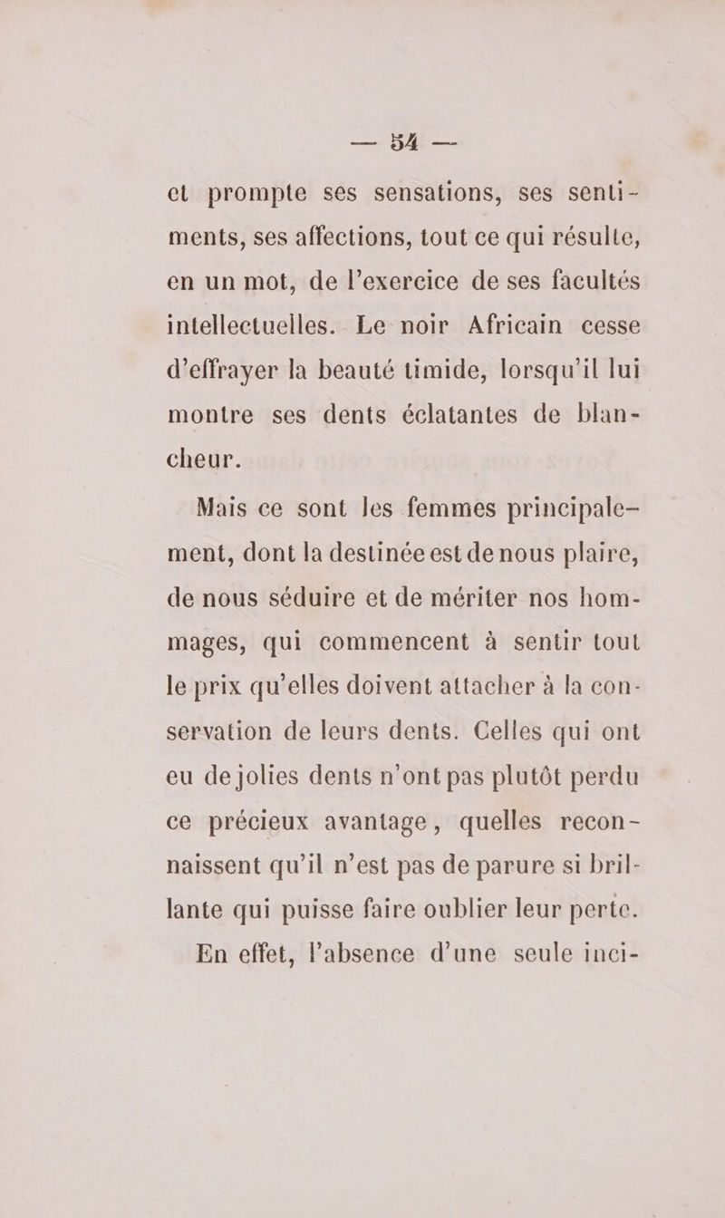 RE el prompte ses sensations, ses senli- ments, ses affections, tout ce qui résulte, en un mot, de l'exercice de ses facultés intellectuelles. Le noir Africain cesse d’effrayer la beauté timide, lorsqu'il lui montre ses dents éclatantes de blan- cheur. Mais ce sont les femmes principale- ment, dont la destinée est de nous plaire, de nous séduire et de mériter nos hom- mages, qui commencent à sentir tout le prix qu’elles doivent attacher à la con- servation de leurs dents. Celles qui ont eu de jolies dents n'ont pas plutôt perdu ce précieux avantage, quelles recon- naissent qu’il n’est pas de parure si bril- lante qui puisse faire oublier leur perte. En effet, Pabsence d’une seule inci-