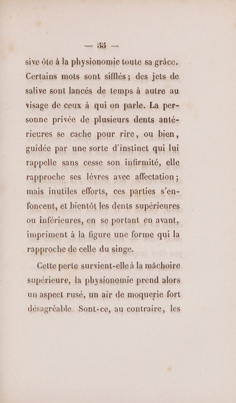 sive Ôle à la physionomie toute sa grâce. Certains mots sont sifilés ; des jets de salive sont lancés de temps à autre au visage de ceux à qui on parle. La per- sonne privée de plusieurs dents anté- rieures se cache pour rire, ou bien, guidée par une sorte d’instinct qui lui rappelle sans cesse son infirmité, elle rapproche ses lèvres avec affectation ; mais inutiles efforts, ces parties s’en- foncent, et bientôt les dents supérieures ou inférieures, en se portant en avant, impriment à la figure une forme qui la rapproche de celle du singe. Cette perte survient-elle à la mâchoire supérieure, la physionomie prend alors un aspect rusé, un air de moquerie fort désagréable. Sont-ce, au contraire, Îles