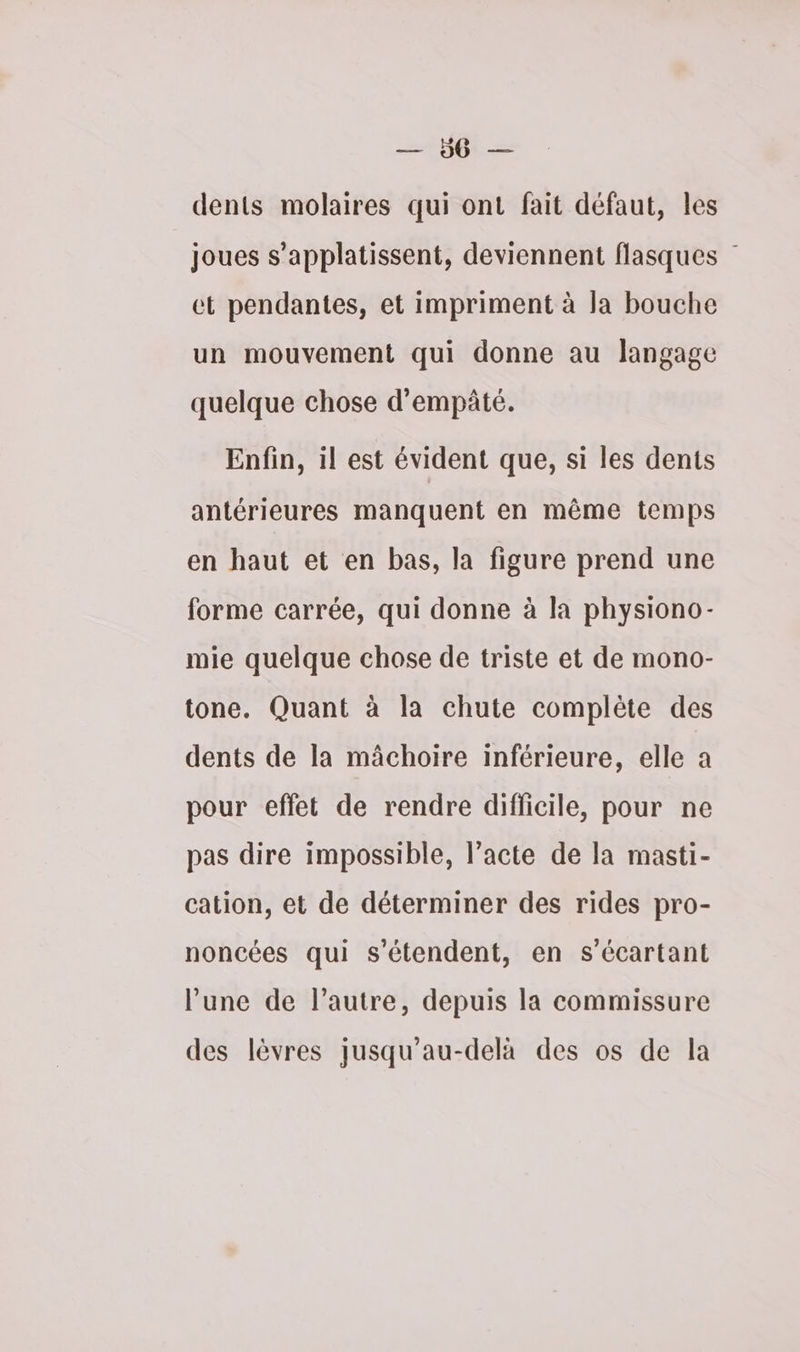 mi Ot dents molaires qui ont fait défaut, les joues s’applatissent, deviennent flasques et pendantes, et impriment à la bouche un mouvement qui donne au langage quelque chose d’empâté. Enfin, il est évident que, si les dents antérieures manquent en même temps en haut et en bas, la figure prend une forme carrée, qui donne à la physiono- mie quelque chose de triste et de mono- tone. Quant à la chute complète des dents de la mâchoire inférieure, elle a pour effet de rendre difficile, pour ne pas dire impossible, l'acte de la masti- cation, et de déterminer des rides pro- noncées qui s'étendent, en s’écartant l’une de l’autre, depuis la commissure des lèvres jusqu’au-delà des os de la