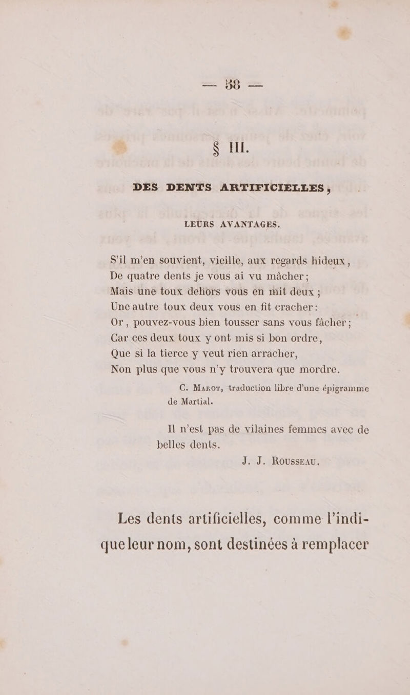 $ I. DES DENTS ARTIFICIELLES, LEURS AVANTAGES. S'il m'en souvient, vieille, aux regards hideux, De quatre dents je vous ai vu mâcher; | Mais une toux dehors vous en mit deux ; Une autre toux deux vous en fit cracher: Or, pouvez-vous bien tousser sans vous fàcher ; | Car ces deux toux y ont mis si bon ordre, Que si la tierce y veut rien arracher, Non plus que vous n’y trouvera que mordre. C. Manor, traduction libre d’une épigramme de Martial. Il n’est pas de vilaines femmes avec de belles dents. J. J. Rousseau. Les dents artificielles, comme lindi- que leur nom, sont destinées à remplacer