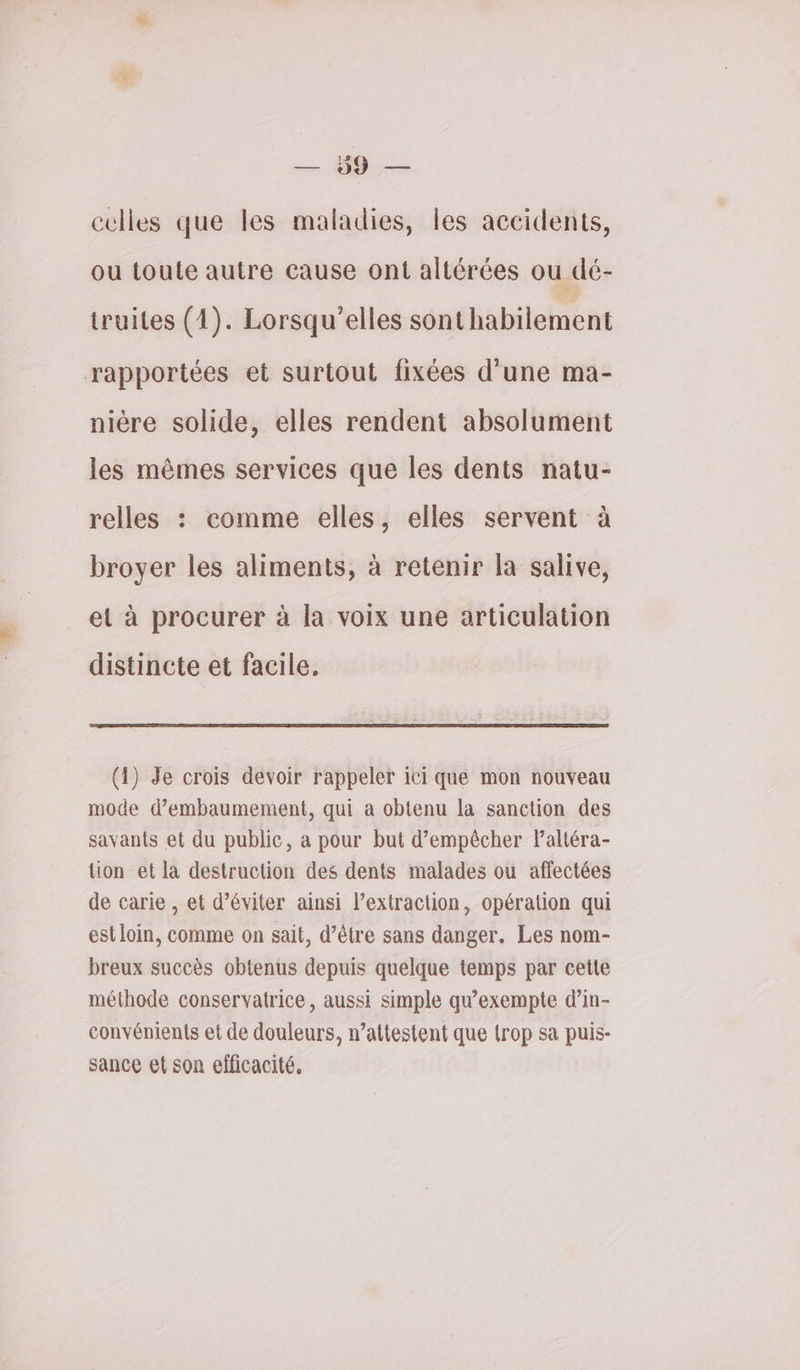 — 49. — cclles que les maladies, les accidents, ou toute autre cause ont altérées ou dé- truites (1). Lorsqu’elles sonthabilement rapportées et surtout fixées d’une ma- nière solide, elles rendent absolument les mêmes services que les dents natu- relles : comme elles, elles servent à broyer les aliments, à retenir la salive, et à procurer à la voix une articulation distincte et facile. (1) Je crois devoir rappeler ici que mon nouveau mode d’embaumement, qui a obtenu la sanction des savants et du public, à pour but d'empêcher Paltéra- tion et la destruction des dents malades ou affectées de carie , et d’éviter ainsi l’extraction, opération qui est loin, comme on sait, d’être sans danger. Les nom- breux succès obtenus depuis quelque temps par cette méthode conservatrice, aussi simple qu’exempte d’in- convénients et de douleurs, n’attestent que trop sa puis- sance et son efficacité,