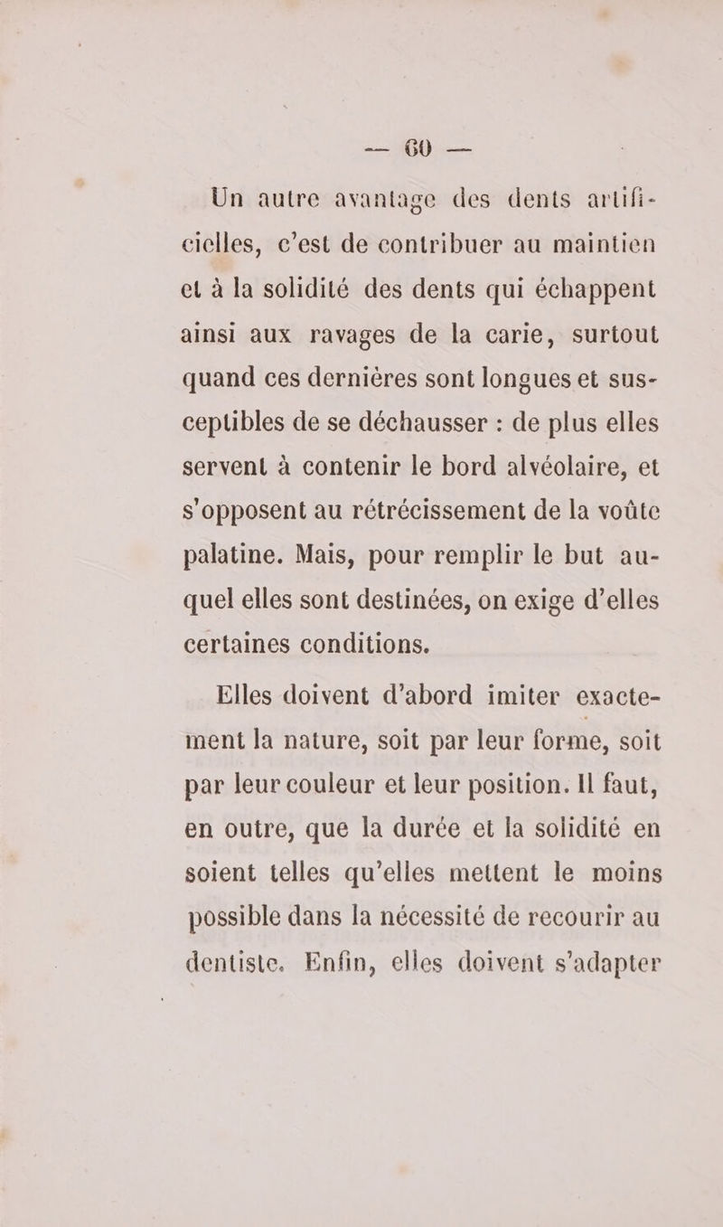 Un autre avantage des dents artifi- ciclles, c’est de contribuer au maintien et à la solidité des dents qui échappent ainsi aux ravages de la carie, surtout quand ces dernières sont longues et sus- ceptibles de se déchausser : de plus elles servent à contenir le bord alvéolaire, et s'opposent au rétrécissement de la voûte palatine. Mais, pour remplir le but au- quel elles sont destinées, on exige d’elles certaines conditions. Elles doivent d’abord imiter exacte- ment la nature, soit par leur forme, soit par leur couleur et leur position. Il faut, en outre, que la durée et la solidité en soient telles qu’elles mettent le moins possible dans la nécessité de recourir au dentiste. Enfin, elles doivent s'adapter