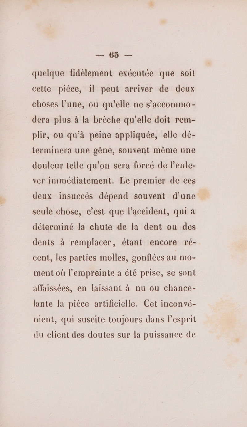 sn D — quelque fidélement exécutée que soit cette pièce, il peut arriver de deux choses l’une, ou qu'elle ne s’accommo- dera plus à la brèche qu’elle doit rem- plir, ou qu’à peine appliquée, elle dé- terminera une gène, souvent même une douleur telle qu’on sera forcé de l'enle- ver immédiatement. Le premier de ces deux insuccès dépend souvent d'une seule chose, c’est que l’accident, qui a déterminé la chute de la dent ou des dents à remplacer, étant encore ré- cent, les parties molles, gonflées au mo- ment où l'empreinte a été prise, se sont affaissées, en laissant à nu ou chance- lante la pièce artificielle. Cet inconvé- nient, qui suscite toujours dans l'esprit du elient des doutes sur la puissance de