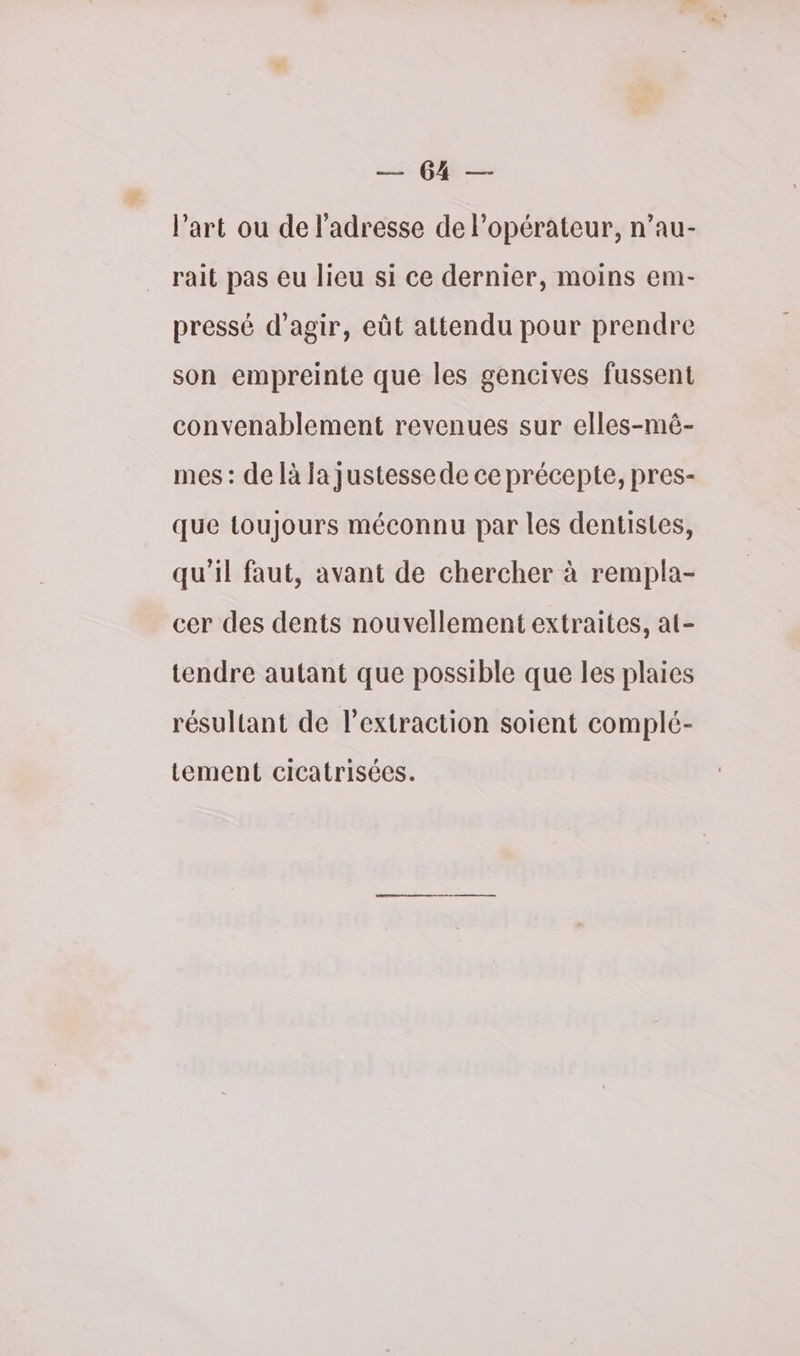 ET l’art ou de l'adresse de l'opérateur, n’au- rait pas eu lieu si ce dernier, moins em- pressé d'agir, eût attendu pour prendre son empreinte que les gencives fussent convenablement revenues sur elles-mê- mes : de là Ja justesse de ce précepte, pres- que toujours méconnu par les dentistes, qu'il faut, avant de chercher à rempla- cer des dents nouvellement extraites, at- tendre autant que possible que les plaies résultant de l'extraction soient complé- tement cicatrisées.