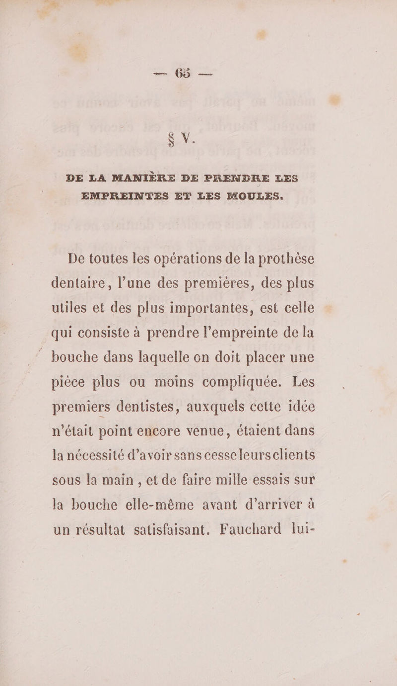 0 — & V. DE LA MANIÈRE DE PRENDRE LES EMPREINTES ET LES MOULES. De toutes les opérations de la prothèse dentaire, l’une des premières, des plus utiles et des plus importantes, est celle qui consiste à prendre l'empreinte de la bouche dans laquelle on doit placer une pièce plus ou moins compliquée. Les premiers dentistes, auxquels cette idée n’était point encore venue, étaient dans la nécessité d’avoir sans cesscleurscelients sous la main , et de faire mille essais sur la bouche elle-même avant d'arriver à un résultat satisfaisant. Faucherd lui-